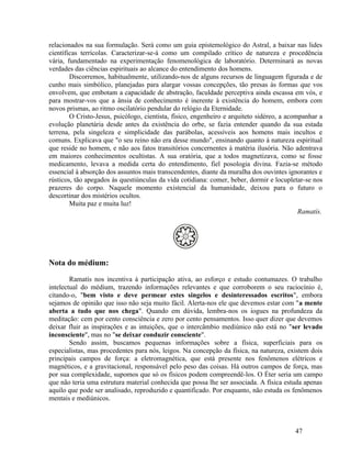 relacionados na sua formulação. Será como um guia epistemológico do Astral, a baixar nas lides
científicas terrícolas. Caracterizar-se-á como um compilado crítico de natureza e procedência
vária, fundamentado na experimentação fenomenológica de laboratório. Determinará as novas
verdades das ciências espirituais ao alcance do entendimento dos homens.
        Discorremos, habitualmente, utilizando-nos de alguns recursos de linguagem figurada e de
cunho mais simbólico, planejadas para alargar vossas concepções, tão presas às formas que vos
envolvem, que embotam a capacidade de abstração, faculdade perceptiva ainda escassa em vós, e
para mostrar-vos que a ânsia de conhecimento é inerente à existência do homem, embora com
novos prismas, ao ritmo oscilatório pendular do relógio da Eternidade.
        O Cristo-Jesus, psicólogo, cientista, físico, engenheiro e arquiteto sidéreo, a acompanhar a
evolução planetária desde antes da existência do orbe, se fazia entender quando da sua estada
terrena, pela singeleza e simplicidade das parábolas, acessíveis aos homens mais incultos e
comuns. Explicava que "o seu reino não era desse mundo", ensinando quanto à natureza espiritual
que reside no homem, e não aos fatos transitórios concernentes à matéria ilusória. Não adentrava
em maiores conhecimentos ocultistas. A sua oratória, que a todos magnetizava, como se fosse
medicamento, levava a medida certa do entendimento, fiel posologia divina. Fazia-se método
essencial à absorção dos assuntos mais transcendentes, diante da muralha dos ouvintes ignorantes e
rústicos, tão apegados às questiúnculas da vida cotidiana: comer, beber, dormir e locupletar-se nos
prazeres do corpo. Naquele momento existencial da humanidade, deixou para o futuro o
descortinar dos mistérios ocultos.
        Muita paz e muita luz!
                                                                                            Ramatís.




Nota do médium:

        Ramatís nos incentiva à participação ativa, ao esforço e estudo contumazes. O trabalho
intelectual do médium, trazendo informações relevantes e que corroborem o seu raciocínio é,
citando-o, "bem visto e deve permear estes singelos e desinteressados escritos", embora
sejamos de opinião que isso não seja muito fácil. Alerta-nos ele que devemos estar com "a mente
aberta a tudo que nos chega". Quando em dúvida, lembra-nos os iogues na profundeza da
meditação: cem por cento consciência e zero por cento pensamentos. Isso quer dizer que devemos
deixar fluir as inspirações e as intuições, que o intercâmbio mediúnico não está no "ser levado
inconsciente", mas no "se deixar conduzir consciente".
        Sendo assim, buscamos pequenas informações sobre a física, superficiais para os
especialistas, mas procedentes para nós, leigos. Na concepção da física, na natureza, existem dois
principais campos de força: a eletromagnética, que está presente nos fenômenos elétricos e
magnéticos, e a gravitacional, responsável pelo peso das coisas. Há outros campos de força, mas
por sua complexidade, supomos que só os físicos podem compreendê-los. O Éter seria um campo
que não teria uma estrutura material conhecida que possa lhe ser associada. A física estuda apenas
aquilo que pode ser analisado, reproduzido e quantificado. Por enquanto, não estuda os fenômenos
mentais e mediúnicos.



                                                                                          47
 