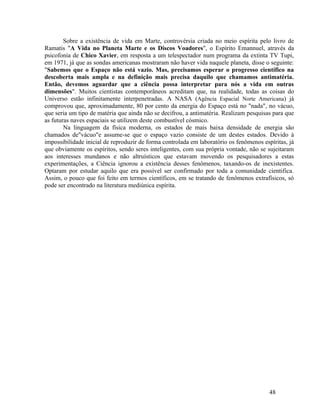 Sobre a existência de vida em Marte, controvérsia criada no meio espírita pelo livro de
Ramatis "A Vida no Planeta Marte e os Discos Voadores", o Espírito Emannuel, através da
psicofonia de Chico Xavier, em resposta a um telespectador num programa da extinta TV Tupi,
em 1971, já que as sondas americanas mostraram não haver vida naquele planeta, disse o seguinte:
"Sabemos que o Espaço não está vazio. Mas, precisamos esperar o progresso científico na
descoberta mais ampla e na definição mais precisa daquilo que chamamos antimatéria.
Então, devemos aguardar que a ciência possa interpretar para nós a vida em outras
dimensões". Muitos cientistas contemporâneos acreditam que, na realidade, todas as coisas do
Universo estão infinitamente interpenetradas. A NASA (Agência Espacial Norte Americana) já
comprovou que, aproximadamente, 80 por cento da energia do Espaço está no "nada", no vácuo,
que seria um tipo de matéria que ainda não se decifrou, a antimatéria. Realizam pesquisas para que
as futuras naves espaciais se utilizem deste combustível cósmico.
        Na linguagem da física moderna, os estados de mais baixa densidade de energia são
chamados de"vácuo"e assume-se que o espaço vazio consiste de um destes estados. Devido à
impossibilidade inicial de reproduzir de forma controlada em laboratório os fenômenos espíritas, já
que obviamente os espíritos, sendo seres inteligentes, com sua própria vontade, não se sujeitaram
aos interesses mundanos e não altruísticos que estavam movendo os pesquisadores a estas
experimentações, a Ciência ignorou a existência desses fenômenos, taxando-os de inexistentes.
Optaram por estudar aquilo que era possível ser confirmado por toda a comunidade cientifica.
Assim, o pouco que foi feito em termos científicos, em se tratando de fenômenos extrafísicos, só
pode ser encontrado na literatura mediúnica espírita.




                                                                                         48
 
