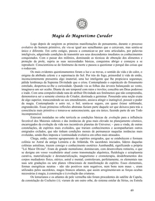 Magia do Magnetismo Curador
        Logo depois de surgirem as primeiras manifestações do pensamento, durante o processo
evolutivo do homem primitivo, ele viu-se igual aos semelhantes que o cercavam, mas sentiu-se
único e diferente. Em certo estágio, passou a comunicar-se por sons articulados, por palavras
inteligíveis, adquirindo condições de transmitir aos seus descendentes imediatos os conhecimentos
conquistados. Com o passar dos milênios, dominando as técnicas de obtenção dos alimentos e
proteção da prole, supriu as suas necessidades básicas, conquistou abrigo e começou a se
reproduzir. Conscientizou-se do fenômeno da morte e passou a questionar o porquê das coisas que
o rodeavam.
        Os mais evidentes questionamentos foram a luz e as trevas, o sentido da vida e do calor, o
enigma da abóbada celeste e a supremacia do Sol. Por trás do fogo, primordial à vida de então,
inconscientemente pressentiu algo imaterial, uma luz inteligente que lhe propiciava segurança;
pálida lembrança da Suprema Divindade que o criou. Contemplando o espetáculo do firmamento
estrelado, despertou-se-lhe a curiosidade. Quando via as folhas das árvores balançando ao vento,
imaginava um ser oculto. Diante de um temporal com raios e trovões; concebia um Deus poderoso
e irado. Com uma compulsividade nata de atribuir Divindade aos fenômenos que não compreendia,
demonstrava ser a semente cósmica do Criador, destinada a germinar. Possuindo uma noção exata
de algo superior, transcendendo ao seu entendimento, ansiava atingir o inatingível, possuir o poder
da magia. Contemplando o astro rei, o Sol, sentia-se seguro, em quase êxtase sublimado,
engrandecido. Essas primeiras reflexões abstratas faziam parte daquele ser que deixava para trás a
consciência mais primitiva e tomava-se autoconsciente, que era único, fazendo parte de um Todo
incompreensível.
        Estavam instaladas no orbe terrícola as condições básicas da .evolução para a influência
favorável dos Maiorais siderais e das instâncias de grau mais elevado no planejamento cósmico,
encarregados da evolução da vida nos incontáveis planetas do Universo; ~ para a vinda, de outras
constelações, de espíritos mais evoluídos, que trariam conhecimentos e acompanhariam outros
emigrados exilados, que não tinham condições morais de permanecer naquelas instâncias mais
evoluídas, sendo-lhes imposta a 'continuidade evolutiva em orbes mais atrasados.
        Chega, então, enorme agrupamento de espíritos emigrados, que se estabelecem e formam
colônia no Astral da antiga Lemúria e da Atlântida. Os sacerdotes iniciados, líderes daquelas
colônias astralinas, trazem consigo o conhecimento esotérico Aumbandhã, significando a própria
"Lei Maior Divina". Eram de grande mentalismo; dominavam, com desenvoltura rotineira, o que
se designa em vosso vocabulário atual como transmutação alquímica, fluidologia e ectoplasmia
curativa, materialização e desmaterialização, magnetismo e cromoterapia, desdobramentos dos
corpos mediadores físico, etérico, astral e mental; controlavam, perfeitamente, os elementais nas
suas sete gradações ou sete planos vibracionais de manifestação do espírito. Esses elementais,
formas energéticas neutras - não são positivos nem negativos, nem bons nem maus -, eram
utilizados pelos sacerdotes, magos brancos atlantes, que assim arregimentavam as forças ocultas
necessárias à magia, à construção e à evolução das criaturas.
        Os lemurianos e os atlantes de pele vermelha não foram procedentes do satélite de Capela,
da constelação do Cocheiro (1); vieram de um outro orbe, do sistema estelar de Sírius, ou Estrela


                                                                                         49
 