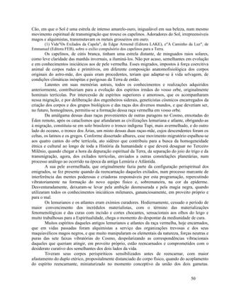 Cão, em que o Sol é uma estrela de intenso amarelo-ouro, inigualável em sua beleza, num mesmo
movimento espiritual de transmigração que trouxe os capelinos. Adoradores do Sol, irrepreensíveis
magos e alquimistas, transmutavam os metais grosseiros em ouro.
     (1) Vide"Os Exilados da Capela", de Edgar Armond (Editora LAKE), e"A Caminho da Luz", de
Emmanuel (Editora FEB), sobre o exílio compulsório dos capelinos para a Terra.
        Os capelinos, de cútis branca, tinham uma estrela distante, de minguados raios solares,
como leve claridade das manhãs invernais, a iluminá-los. Não por acaso, semelhantes em evolução
e em conhecimentos iniciáticos aos de pele vermelha. Esses migrados, impostos à força coercitiva
animal de corpos rudes e primitivos, em diferente composição anatomofisiológica dos corpos
originais do astro-mãe, dos quais eram procedentes, teriam que adaptar-se à vida selvagem, de
condições climáticas inóspitas e perigosas da Terra de então.
        Latentes em suas memórias astrais, todos os conhecimentos e realizações adquiridos
anteriormente, contribuiriam para a evolução dos espíritos irmãos do vosso orbe, originalmente
hominais terrícolas. Por intercessão de espíritos superiores e amorosos, que os acompanharam
nessa migração, e por deliberação dos engenheiros siderais, geneticistas cósmicos encarregados da
criação dos corpos e dos grupos biológicos e das raças dos diversos mundos, e que deveriam ser,
no futuro, homogêneos, permitiu-se a formação dessa raça vermelha em vosso orbe.
        Da amálgama dessas duas raças provenientes de outras paragens no Cosmo, enxotadas do
Éden remoto, após os cataclismos que afundaram as civilizações lemuriana e atlante, obrigando-as
à migração, constituiu-se em solo brasileiro o tronco indígena Tupi, mais avermelhado, e do outro
lado do oceano, o tronco dos Árias, um misto dessas duas raças-mãe, cujos descendentes foram os
celtas, os latinos e os gregos. Conforme dissertado alhures, esse movimento migratório espalhou-se
aos quatro cantos do orbe terrícola, ato sidéreo que contribuiu para a busca da homogeneidade
étnica e cultural ao longo de toda a História da humanidade e que deverá desaguar no Terceiro
Milênio, quando chegar a hora da depuração espiritual da Terra, da separação do joio do trigo e da
transmigração, agora, dos exilados terrícolas, enviados a outras constelações planetárias, num
processo análogo ao ocorrido na época da antiga Lemúria e Atlântida.
        A sua pele avermelhada, que originalmente fazia parte da configuração perispiritual dos
emigrados, se fez presente quando da reencarnação daqueles exilados, num processo marcante de
interferência das mentes poderosas e criadoras responsáveis por esta programação, repercutindo
vibratoriamente na formação do novo equipo físico e, sobremaneira, na cor da epiderme.
Desventuradamente, deixaram-se levar pela ambição desmesurada e pela magia negra, quando
utilizaram todos os conhecimentos iniciáticos milenares, gananciosamente, em proveito próprio e
para o mal.
        Os lemurianos e os atlantes eram exímios curadores. Hodiernamente, cessado o período de
maior convencimento dos incrédulos materialistas, com o término das materializações
fenomenológicas e das curas com incisão e cortes chocantes, sensacionais aos olhos do leigo e
muito trabalhosas para a Espiritualidade, chega o momento do despontar da mediunidade de cura.
        Muitos espíritos daqueles antigos lemurianos e atlantes da raça vermelha, hoje encarnados,
que em vidas passadas foram alquimistas a serviço das organizações trevosas e dos seus
maquiavélicos magos negros, e que muito manipularam os elementais da natureza, forças neutras e
puras das sete faixas vibratórias do Cosmo, despolarizando as correspondências vibracionais
daqueles que queriam atingir, em proveito próprio, estão reencarnados e comprometidos com o
desiderato curativo dos semelhantes dos dois lados da vida.
        Tiveram seus corpos perispiríticos sensibilizados antes de reencarnar, com maior
afastamento do duplo etérico, propositalmente distanciado do corpo físico, quando do acoplamento
do espírito reencarnante, miniaturizado no momento conceptivo da união dos dois gametas.


                                                                                        50
 