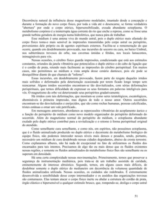 Decorrência natural da influência desse magnetismo modelador, imantado desde a concepção e
durante a formação do novo corpo físico, por toda a vida até o desencarne, se forma verdadeira
"abertura" por onde o corpo etérico, hipersensibilizado, exsuda abundante ectoplasma. O
metabolismo corpóreo é a ininterrupta água corrente do rio que enche a represa, como se fosse uma
grande turbina geradora de energia numa hidrelétrica, que nunca pára de trabalhar.
         Esse médium é uma antena viva do mundo astral, pois o duplo etérico mais afastado do
corpo físico toma-o mais sensível às impressões transmitidas pelo corpo astral ou perispírito,
provenientes dele próprio ou de agentes espirituais externos. Facilita-se a rememoração do que
ocorre, quando em desdobramento provocado, nas incursões de socorro ou cura, no baixo Umbral,
nos subterrâneos trevosos do orbe, nas cavernas úmidas e fétidas, nos locais lamacentos,
inimagináveis para vós.
         Nessas ocasiões, o cérebro físico guarda impressões, condicionado que está aos estímulos
constantes, oriundos da janela vibratória que potencializa o duplo etérico e do cabo de ligação que
é o cordão de prata, retendo mais facilmente as impressões do cérebro perispiritual. Em muitos
casos, não permitimos ao médium a vista ampla desse cenário dantesco, pois ele pode se
desequilibrar diante do que chamais de "inferno".
         Essas incursões, em desdobramento provocado, fazem parte do resgate daqueles irmãos
mais sofridos e deformados pela deterioração ocasionada por terem ficado longo tempo sem
reencarnar. Alguns irmãos socorridos encontram-se tão desvitalizados, com sérias deformações
perispirituais, que ternos dificuldade de expressar os seus formatos em palavras inteligíveis para
vós. O magnetismo do orbe vai deteriorando seus perispíritos gradativamente.
         Há irmãos com tais deformações, que mostram-se como seres teratológicos, escatológicos,
abomináveis à primeira impressão, mas dignos de todo o nosso amor. Outros socorridos
encontram-se tão desvitalizados e enrijecidos, que são como rochas humanas, pessoas calcificadas,
tristes estátuas a ornar um vale petrificado..
         Em mensagens anteriores, abordamos as repercussões vibratórias do acoplamento áurico e
a função do perispírito do médium como novo modelo organizador do perispírito deformado do
socorrido. Além do magnetismo normal do perispírito do médium, o ectoplasma abundante
exalado pelo duplo etérico contribui para a revitalização e o retomo à forma perispiritual original
do atendido.
         Como semelhante cura semelhante, e como nós, em espíritos, não possuímos ectoplasma,
que é o fluido animalizado produzido no duplo etérico e decorrente do metabolismo biológico do
equipo físico, não podemos interceder nesses níveis mais densos e pesados, sendo, portanto,
necessário um médium de cura desdobrado nessas cidades degradantes, abaixo da crosta terrestre.
Como explanamos alhures, não há nada de excepcional no fato de utilizarmos os fluidos dos
encarnados para tais intentos. Precisamos de algo tão ou mais denso que os fluidos existentes
nessas regiões, e somente os fluidos animalizados do metabolismo físico lhes são semelhante ou os
superam em densidade.
         Há uma certa complexidade nessas movimentações. Primeiramente, ternos que preservar a
segurança da instrumentação mediúnica, pois trata-se de um trabalho assistido de caridade,
eminentemente de interesse altruístico. Segundo, ternos, em alguns casos mais difíceis, de
desdobrar somente o duplo etérico do medianeiro em decorrência da volumosa quantidade de
fluidos animalizados utilizada. Nessas ocasiões, os cuidados são redobrados. É extremamente
desenvolvida a sensibilidade desse corpo intermediador e os assédios das organizações trevosas
são contumazes. Elas tentam atacar o corpo físico inerte ou abalar a estrutura do cordão de prata,
órgão elástico e hipersensível a qualquer estímulo brusco, que, rompendo-se, desliga o corpo astral



                                                                                         51
 