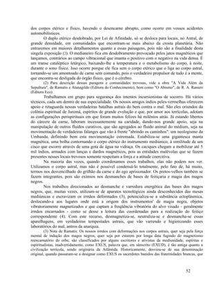 dos corpos etérico e físico, havendo o desencarne abrupto, como ocorre em vossos acidentes
automobilísticos.
       O duplo etérico desdobrado, por Lei de Afinidade, só se desloca para locais, no Astral, de
grande densidade, em comunidades que encontram-se mais abaixo da crosta planetária. Não
entraremos em maiores detalhamentos quanto a essas paisagens, pois não são a finalidade desta
singela exposição (2). O medianeiro fica em desdobramento provocado pelos jatos magnéticos que
lançamos, contrários ao campo vibracional que imanta o positivo com o negativo na vida densa. É
um transe cataléptico letárgico, baixando-lhe a temperatura e o metabolismo do corpo, à noite,
durante o sono físico. Isso ocorre porque ele fica sem o corpo etérico que o liga ao corpo astral,
tornando-se um amontoado de carne sem comando, pois o verdadeiro propulsor de tudo é a mente,
que encontra-se desligada do órgão físico, que é o cérebro.
        (2) Para descrição dessas paragens e comunidades trevosas, vide a obra "A Vida Além da
Sepultura", de Ramatis e Atanagildo (Editora do Conhecimento), bem como "O Abismo", de R. A. Ranieri
(Editora Eco).
        Trabalhamos em grupo para segurança dos intentos incursionistas de socorro. Há vários
técnicos, cada um dentro de sua especialidade. Os nossos amigos índios peles-vermelhas oferecem
apoio e retaguarda nessas verdadeiras batalhas astrais do bem contra o mal. São eles oriundos da
colônia espiritual de Juremá, espíritos de grande evolução e que, por amor aos terrícolas, adotam
as configurações perispirituais em que foram muitos felizes há milênios atrás. Já estando libertos
do cárcere da carne, laboram incessantemente na caridade, dando-nos grande apoio, seja na
manipulação de outros fluidos curativos, que são agregados ao fluido animal do médium, seja na
movimentação de verdadeiras falanges que vão à frente "abrindo os caminhos": um neologismo da
Umbanda, definindo bem esta movimentação estremada. Estabiliza-se uma gigantesca manta
magnética, uma bolha contornando o corpo etérico do instrumento mediúnico, à similitude de um
cisco que escorre através de uma gota de água na vidraça. Os caciques chegam a mobilizar até 5
mil índios, armados com lanças e dardos magnéticos, pois as entidades malévolas que se fazem
presentes nesses locais trevosos somente respeitam a força e a atitude coercitiva.
        Na maioria das vezes, quando coordenamos esses trabalhos, elas não podem nos ver.
Utilizamos o corpo astral, mas não é possível condensá-lo totalmente, pelo fato de, há muito,
termos nos desvencilhado do grilhão da carne e do ego aprisionador. Os pretos-velhos também se
fazem integrantes, pois são exímios nos desmanches de bases de feitiçaria e magia dos magos
negros.
        Nos trabalhos direcionados ao desmanche e varredura energética das bases dos magos
negros, que, muitas vezes, utilizam-se de aparatos tecnológicos ainda desconhecidos das mesas
mediúnicas e escravizam os irmãos deformados (3), potencializa-se a substância ectoplásmica,
deslocando-a aos lugares onde está a origem dos instrumentos' de magia negra, objetos
vibratoriamente magnetizados e que captam a freqüência vibratória do alvo visado - geralmente
irmãos encarnados - como se desse a leitura das coordenadas para a realização do feitiço
correspondente (4). Com este recurso, desmagnetiza-se, neutraliza-se e desmancha-se essas
aparelhagens, em verdadeiras tempestades astrais, que vão varrendo e higienizando esses
laboratórios do mal, antros da anarquia.
         (3) Nota de Ramatis: Os nossos irmãos com deformações nos corpos astrais, quer seja pela força
mental de indução dos magos negros, quer seja por estarem por longa data fugindo do magnetismo
reencarnatório do orbe, são classificados por alguns escritores e ativistas da mediunidade, espíritas e
espiritualistas, inadvertidamente, como EXUS, palavra que, em sânscrito (EXUD), é tão antiga quanto a
civilização terrícola, sendo originária da Atlântida. Historicamente, desviou-se de sua denominação
original, quando passaram-se a designar como EXUS os sacerdotes banidos das fraternidades brancas, que



                                                                                            52
 