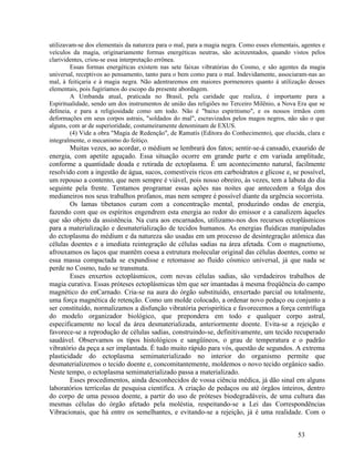 utilizavam-se dos elementais da natureza para o mal, para a magia negra. Como esses elementais, agentes e
veículos da magia, originariamente formas energéticas neutras, são acinzentados, quando vistos pelos
clarividentes, criou-se essa interpretação errônea.
         Essas formas energéticas existem nas sete faixas vibratórias do Cosmo, e são agentes da magia
universal, receptivos ao pensamento, tanto para o bem como para o mal. Indevidamente, associaram-nas ao
mal, à feitiçaria e à magia negra. Não adentraremos em maiores pormenores quanto à utilização desses
elementais, pois fugiríamos do escopo da presente abordagem.
         A Umbanda atual, praticada no Brasil, pela caridade que realiza, é importante para a
Espiritualidade, sendo um dos instrumentos de união das religiões no Terceiro Milênio, a Nova Era que se
delineia, e para a religiosidade como um todo. Não é "baixo espiritismo", e os nossos irmãos com
deformações em seus corpos astrais, "soldados do mal", escravizados pelos magos negros, não são o que
alguns, com ar de superioridade, costumeiramente denominam de EXUS.
         (4) Vide a obra "Magia de Redenção", de Ramatís (Editora do Conhecimento), que elucida, clara e
integralmente, o mecanismo do feitiço.
        Muitas vezes, ao acordar, o médium se lembrará dos fatos; sentir-se-á cansado, exaurido de
energia, com apetite aguçado. Essa situação ocorre em grande parte e em variada amplitude,
conforme a quantidade doada e retirada de ectoplasma. É um acontecimento natural, facilmente
resolvido com a ingestão de água, sucos, comestíveis ricos em carboidratos e glicose e, se possível,
um repouso a contento, que nem sempre é viável, pois nosso obreiro, às vezes, tem a labuta do dia
seguinte pela frente. Tentamos programar essas ações nas noites que antecedem a folga dos
medianeiros nos seus trabalhos profanos, mas nem sempre é possível diante da urgência socorrista.
        Os lamas tibetanos curam com a concentração mental, produzindo ondas de energia,
fazendo com que os espíritos engendrem esta energia ao redor do emissor e a canalizem àqueles
que são objeto da assistência. Na cura aos encarnados, utilizamo-nos dos recursos ectoplásmicos
para a materialização e desmaterialização de tecidos humanos. As energias fluídicas manipuladas
do ectoplasma do médium e da natureza são usadas em um processo de desintegração atômica das
células doentes e a imediata reintegração de células sadias na área afetada. Com o magnetismo,
afrouxamos os laços que mantêm coesa a estrutura molecular original das células doentes, como se
essa massa compactada se expandisse e retomasse ao fluido cósmico universal, já que nada se
perde no Cosmo, tudo se transmuta.
        Esses enxertos ectoplásmicos, com novas células sadias, são verdadeiros trabalhos de
magia curativa. Essas próteses ectoplásmicas têm que ser imantadas à mesma freqüência do campo
magnético do enCarnado. Cria-se na aura do órgão substituído, enxertado parcial ou totalmente,
uma força magnética de retenção. Como um molde colocado, a ordenar novo pedaço ou conjunto a
ser constituído, normalizamos a disfunção vibratória perispirítica e favorecemos a força centrífuga
do modelo organizador biológico, que prepondera em todo e qualquer corpo astral,
especificamente no local da área desmaterializada, anteriormente doente. Evita-se a rejeição e
favorece-se a reprodução de células sadias, construindo-se, definitivamente, um tecido recuperado
saudável. Observamos os tipos histológicos e sangüíneos, o grau de temperatura e o padrão
vibratório da peça a ser implantada. É tudo muito rápido para vós, questão de segundos. A extrema
plasticidade do ectoplasma semimaterializado no interior do organismo permite que
desmaterializemos o tecido doente e, concomitantemente, moldemos o novo tecido orgânico sadio.
Neste tempo, o ectoplasma semimaterializado passa a materializado.
        Esses procedimentos, ainda desconhecidos de vossa ciência médica, já dão sinal em alguns
laboratórios terrícolas de pesquisa científica. A criação de pedaços ou até órgãos inteiros, dentro
do corpo de uma pessoa doente, a partir do uso de próteses biodegradáveis, de uma cultura das
mesmas células do órgão afetado pela moléstia, respeitando-se a Lei das Correspondências
Vibracionais, que há entre os semelhantes, e evitando-se a rejeição, já é uma realidade. Com o


                                                                                              53
 