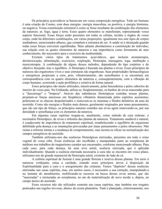 Os princípios ayurvédicos se baseavam em vossa composição energética. Todo ser humano
é uma criação do Cosmo, com duas energias: energia masculina, ou positiva, e energia feminina,
ou negativa. Vossa constituição estrutural é como se fosse resultante da combinação dos elementos
da natureza: ar, fogo, água e terra. Esses quatro elementos se manifestam, representando vosso
aspecto funcional. Essas forças estão presentes em todas as células, tecidos e órgãos de vosso
corpo, onde há diferentes combinações, em várias proporções; igualmente nos sete tipos de corpos
mediadores, mencionados alhures, que compõem a estrutura do ser. A saúde só é alcançada quando
todas essas forças estiverem equilibradas. Mais adiante abordaremos a constituição do indivíduo,
sua relação com os quatro elementos da natureza e sua importância como ferramenta de auto
conhecimento, tão necessário para o exercício da mediunidade.
        Existem vários tipos de tratamentos ayurvédicos, que incluem aromaterapia,
desintoxicação, alimentação, exercícios, respiração, fitoterapia, massagens, ioga, meditação e
musicoterapia. A combinação de alguns desses métodos, dependendo do tipo corpóreo e do
objetivo desejado, traz o equilíbrio. A fitoterapia é baseada nas plantas e ervas. Esses princípios da
natureza são organismos vivos e suas estruturas são engenhosas. Suas propriedades farmacológicas
e energéticas propiciam a cura, pois, vibratoriamente, são semelhantes e se encontram em
correspondência com os quatro elementos da natureza e, conseqüentemente, com a vibração do
corpo humano, ocorrendo a ação profilática e curativa de forma natural.
        Esses princípios são muito utilizados, intuitivamente, pelas benzedeiras e pelos caboclos do
interior de vosso país. Na Umbanda, utiliza-se, freqüentemente, os banhos de ervas maceradas para
o "descarrego" e "limpeza". Através das substâncias fitoterápicas contidas nessas plantas,
projetam-se forças amorosas em freqüência vibratória dinamizada pelos espíritos assistentes;
polarizam-se os chacras despolarizados e removem-se os miasmas e fluidos deletérios da aura do
assistido. Como são energias e fluidos mais densos, geralmente originados por maus pensamentos,
que são um tipo de feitiço, os princípios naturais contidos nas ervas agem removendo-os, por sua
densidade e semelhança com os elementos da natureza.
        Em algumas casas espíritas resgata-se, atualmente, como método de cura milenar, o
receituário fitoterápico, de ervas e infusões das plantas da natureza. Tratamento saudável e natural,
é coadjuvante de importância do tratamento espiritual, restabelecendo o equilíbrio do organismo
debilitado pela doença e as imantações provocadas por maus pensamentos e pelos obsessores. Não
isenta a reforma íntima e a mudança de comportamento, mas mostra-se eficaz na normalização dos
campos energéticos do assistido.
        Também utilizamo-nos das essências fitoterápicas eterizadas, presentes em todo o reino
vegetal de vosso orbe. Essas essências são recolhidas e manipuladas junto ao ectoplasma do
médium nos trabalhos de magnetismo curador aos encarnados, conforme mencionado alhures. Para
cada caso, para cada doença, há uma erva astral, essência eterizada, que é aplicada
individualmente. Quando a essência eterizada necessária à cura não se encontra em vosso plano,
utilizamo-nos do grande manancial da fitoterapia astral, existente do lado de cá.
        A colônia espiritual de Juremá é uma grande floresta e reserva dessas plantas. Em meio à
natureza verdejante, estua a caridade, estando esses princípios ativos à disposição da
Espiritualidade para a cura e o soerguimento das criaturas. Temos "depósito" dessas essências
eterizadas nas casas espíritas, mas, em muitos casos, é necessário a sua extração, manipulando-a
no instante do atendimento, mobilizando-se recursos na busca dessas ervas astrais, que são
"maceradas" e misturadas ao ectoplasma, no ato da materialização de novo tecido e, depois, no
campo áurico do assistido.
        Esses recursos não são utilizados somente nas casas espíritas, mas também nos resgates
praticados nas regiões trevosas, abaixo da crosta planetária. Tudo é planejado, criteriosamente, nos


                                                                                           58
 
