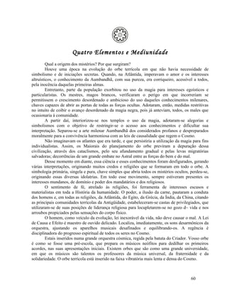Quatro Elementos e Mediunidade
         Qual a origem dos mistérios? Por que surgiram?
         Houve uma época na evolução do orbe terrícola em que não havia necessidade de
simbolismo e de iniciações secretas. Quando, na Atlântida, imperavam o amor e os interesses
altruísticos, o conhecimento da Aumbandhã, com sua pureza, era corriqueiro, acessível a todos,
pela inocência daquelas primeiras almas.
         Entretanto, parte da população exorbitou no uso da magia para interesses egoísticos e
particularistas. Os mestres, magos brancos, verificaram o perigo em que incorreriam se
permitissem o crescimento desordenado e ambicioso do uso daqueles conhecimentos milenares,
chaves capazes de abrir as portas de todas as forças ocultas. Adotaram, então, medidas restritivas
no intuito de coibir o avanço desordenado da magia negra, pois já anteviam, todos, os males que
ocasionaria à comunidade.
         A partir daí, interiorizou-se nos templos o uso da magia, adotaram-se alegorias e
simbolismos com o objetivo de restringir-se o acesso aos conhecimentos e dificultar sua
interpretação. Separou-se a arte milenar Aumbandhã dos considerados profanos e despreparados
moralmente para a convivência harmoniosa com as leis de causalidade que regem o Cosmo.
         Não imaginavam os atlantes que era tarde, e que persistiria a utilização da magia para fins
individualistas. Assim, os Maiorais do planejamento do orbe previram a depuração dessa
civilização, através dos cataclismos, pelo seu afundamento gradual e pelas levas migratórias
salvadoras; decorrências de um grande embate no Astral entre as forças do bem e do mal.
         Desse momento em diante, essa ciência e esses conhecimentos foram desfigurados, gerando
várias interpretações, originando muitos credos e religiões que se formaram em todo o orbe. A
simbologia primária, singela e pura, chave simples que abria todos os mistérios ocultos, perdeu-se,
originando essas diversas idolatrias. Em todo esse movimento, sempre estiveram presentes os
interesses mundanos, de domínio e poder dos mandatários e dos religiosos.
         O sentimento de fé, atrelado às religiões, foi ferramenta de interesses escusos e
materialistas em toda a História da humanidade. O poder, a ilusão da carne, pautaram a conduta
dos homens e, em todas as religiões, da Atlântida, do Egito, da Grécia, da Índia, da China, citando
as principais comunidades terrícolas da Antigüidade, estabeleceram-se castas de privilegiados, que
utilizaram-se de suas posições de liderança religiosa para locupletarem-se no gozo d~ vida e nos
arroubos propiciados pelas sensações do corpo físico.
         O homem, como veículo da evolução, lei inexorável da vida, não deve causar o mal. A Lei
de Causa e Efeito é maestro de ouvido delicado. Localiza, imediatamente, os sons desarmônicos da
orquestra, ajustando os aparelhos musicais desafinados e equilibrando-os. A regência é
disciplinadora do progresso espiritual de todos os seres no Cosmo.
         Estais inseridos numa grande orquestra cósmica, regida pela batuta do Criador. Vosso orbe
é como se fosse uma pré-escola, que prepara os músicos neófitos para dedilhar os primeiros
acordes, nas suas apresentações iniciais. Existem orbes que são como uma grande universidade,
em que os músicos são talentos os professores da música universal, da fraternidade e da
solidariedade. O orbe terrícola está inserido na faixa vibratória mais lenta e densa do Cosmo.



                                                                                          60
 