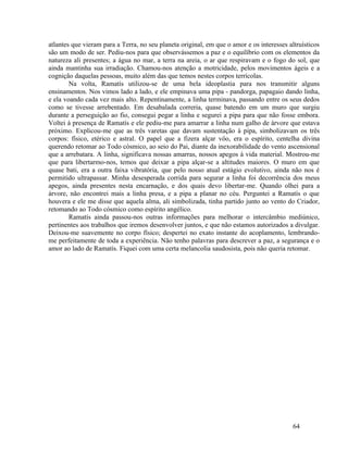 atlantes que vieram para a Terra, no seu planeta original, em que o amor e os interesses altruísticos
são um modo de ser. Pediu-nos para que observássemos a paz e o equilíbrio com os elementos da
natureza ali presentes; a água no mar, a terra na areia, o ar que respiravam e o fogo do sol, que
ainda mantinha sua irradiação. Chamou-nos atenção a motricidade, pelos movimentos ágeis e a
cognição daquelas pessoas, muito além das que temos nestes corpos terrícolas.
        Na volta, Ramatís utilizou-se de uma bela ideoplastia para nos transmitir alguns
ensinamentos. Nos vimos lado a lado, e ele empinava uma pipa - pandorga, papagaio dando linha,
e ela voando cada vez mais alto. Repentinamente, a linha terminava, passando entre os seus dedos
como se tivesse arrebentado. Em desabalada correria, quase batendo em um muro que surgiu
durante a perseguição ao fio, consegui pegar a linha e segurei a pipa para que não fosse embora.
Voltei à presença de Ramatís e ele pediu-me para amarrar a linha num galho de árvore que estava
próximo. Explicou-me que as três varetas que davam sustentação à pipa, simbolizavam os três
corpos: físico, etérico e astral. O papel que a fizera alçar vôo, era o espírito, centelha divina
querendo retomar ao Todo cósmico, ao seio do Pai, diante da inexorabilidade do vento ascensional
que a arrebatara. A linha, significava nossas amarras, nossos apegos à vida material. Mostrou-me
que para libertarmo-nos, temos que deixar a pipa alçar-se a altitudes maiores. O muro em que
quase bati, era a outra faixa vibratória, que pelo nosso atual estágio evolutivo, ainda não nos é
permitido ultrapassar. Minha desesperada corrida para segurar a linha foi decorrência dos meus
apegos, ainda presentes nesta encarnação, e dos quais devo libertar-me. Quando olhei para a
árvore, não encontrei mais a linha presa, e a pipa a planar no céu. Perguntei a Ramatís o que
houvera e ele me disse que aquela alma, ali simbolizada, tinha partido junto ao vento do Criador,
retomando ao Todo cósmico como espírito angélico.
        Ramatís ainda passou-nos outras informações para melhorar o intercâmbio mediúnico,
pertinentes aos trabalhos que iremos desenvolver juntos, e que não estamos autorizados a divulgar.
Deixou-me suavemente no corpo físico; despertei no exato instante do acoplamento, lembrando-
me perfeitamente de toda a experiência. Não tenho palavras para descrever a paz, a segurança e o
amor ao lado de Ramatís. Fiquei com uma certa melancolia saudosista, pois não queria retomar.




                                                                                           64
 