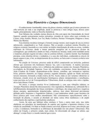 Eixo Planetário e Campos Dimensionais
        O conhecimento Aumbandhã, síntese da gênese cósmica, tradição que já esteve presente no
orbe terrícola em toda a sua amplitude, desde as primevas e mais antigas raças, deixou como
legado, principalmente, todas as filosofias herméticas.
        Esse bálsamo das verdades eternas desceu do Alto com apoio das fraternidades do Astral
Superior, quando reencarnaram muitos emissários, oriundos de vários orbes mais evoluídos no
Cosmo, como Antúlio, Moisés, Lao Tsé, Buda, Confúcio, Hermes Trismegisto, Pitágoras e Jesus,
Mestre dos Mestres.
        Essa doutrina iniciática reintegra o homem consigo mesmo, num resgate do seu eu crístico
adormecido, catapultando-o ao Todo cósmico. Não se prende a nenhum sistema filosófico ou
religioso existente, baseando-se o seu caráter na tríplice manifestação de todas as coisas, verdades
espirituais do Universo, desde a menor partícula energética até os processos divinos da
cosmogênese, que conduzem a ameba ao Anjo, a bactéria ao Arcanjo, tendo como realidade eterna
e imaterial, princípio regente de toda a vida no contínuo Infinito, o espírito imortal. Sua finalidade
precípua, como doutrina divina e verdadeira, é a cura dos indivíduos, conduzindo-os através de
passos seguros à paz, à luz, ao despertamento do eu crístico, ao bem-estar e à ascese evolutiva sem
sofrimentos.
        Na criação do Universo, processo ainda de difícil compreensão aos terrícolas, podemos
afirmar que ocorreram três fenômenos básicos: luz, som e movimento. A matéria universal,
fluídica, aparentemente caótica, teve a influência das poderosas mentes dos Arcanjos Planetários,
co-criadores da Divindade Suprema. Essas três realidades, coexistentes, foram decorrência da
Ação Criadora do Criador: desprenderam-se-lhe faíscas, centelhas, que tornaram-se espíritos
livres, primeiro elemento; no Espaço cósmico, segundo elemento; agindo no fluido universal,
terceiro elemento; formando a tríade criativa do Pai. Assim, todas as sete variantes vibratórias se
formaram, criando níveis de manifestações hierárquicos, planos interpenetrados e semelhantes,
como previstos na Lei de Correspondências Vibracionais, desde as energias mais sutis e rápidas,
até as mais densas e lentas.
        No início, a energia cósmica foi-se condensando e, com suas vibrações sidéreas, os
Arcanjos Planetários deram-lhe direcionamento e leis reguladoras..Moldaram-na, subtraindo-lhe o
turbilhonamento desregulado das forças centrípetas e centrífugas, das cargas positivas e negativas
dessas energias, aparentemente despolarizadas, caóticas, num plano direcional previamente
definido pelos Arquitetos e Engenheiros Siderais, o qual poderíamos aludir como mecânica da
física cósmica para vosso melhor entendimento. Não comentaremos especificamente sobre a
formação do planeta, o assunto já abordado em tantas outras obras mediúnicas e de amplo
conhecimento dos espíritas e espiritualistas estudiosos.
        Assim, há seres que habitam orbes similares à Terra e outros mais sutis, mas todos
obedecem aos princípios de manifestação do espírito que regulam a harmonia cósmica e sua
relação de causalidade. Foi dado ao fluido cósmico universal, disperso no Cosmo, uma direção que
o uniu, o condensou, formando-se as diferenças de densidade nos sete planos' vibracionais. Pela
ordem da Criação, o primeiro estado, mais etéreo, foi direcionado até chegar ao sétimo, que
abrange" o corpo físico e o mundo material que o cerca.


                                                                                           67
 