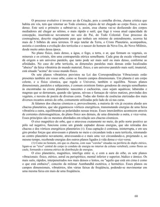 O processo evolutivo é inverso ao da Criação, pois a centelha divina, chama crística que
habita em vós, tem que retornar ao Todo cósmico, depois de ter chegado ao corpo físico, o mais
denso. Este será o primeiro a subtrair-se; e, assim, essa chama vai-se desfazendo dos corpos
mediadores até chegar ao sétimo, o mais rápido e sutil, que foge à vossa atual capacidade de
concepção, inserindo-se novamente no seio do Pai, do Todo Celestial. Esse processo da
cosmogênese, descrito singelamente para que tenhais um mínimo de entendimento, ocorreu há
mais de 5 bilhões de anos terrenos. O anjo tutelar da Terra, o Cristo Planetário, acompanhou,
assistiu e coordena a evolução dos terrícolas e o nascer do homem da Nova Era, do Novo Milênio,
desde muito antes dessa época.
        No plano físico, mais denso, a água, o fogo, a terra, o ar, que formam os vegetais, os
minerais e os cristais, têm uma contrapartida etérica semelhante. Cada grau da escala vibracional
dá origem a um universo paralelo, que tanto pode ser mais sutil ou mais denso, conforme as
afinidades. No caso do orbe terrícola, as dimensões paralelas mais densas estão localizadas
"abaixo" da faixa vibratória do mundo material, físico, e um universo paralelo mais sutil, imaterial,
está situado "acima" do vosso mundo físico.
        Os sete planos vibratórios previstos na Lei das Correspondências Vibracionais estão
presentes também em vosso orbe, como se fossem campos dimensionais. Um planeta é um corpo
celeste, e a física cósmica, que regula o Universo, também o equilibra. Nesses planos
dimensionais, paralelos e subjacentes, é comum existirem fontes geradoras de energia semelhantes
às encontradas na crosta planetária: nascentes e cachoeiras, caso sejam aquáticas; labaredas e
magmas que se derramam, quando são ígneas, névoas e fumaças de vários matizes, provindas dos
vegetais, e nuvens de poeira de diversas cores. Todas são fontes de essências eterizadas dos mais
diversos recantos astrais do orbe, comumente utilizadas pelo lado de cá nas curas.
        Já falamos dos chacras cósmicos e, provavelmente, a maioria de vós já escutou alusão aos
chacras planetários, que são gigantescos vórtices energéticos, transmutando energias de uma faixa
vibratória a outra, equilibrando as polaridades nessas trocas. Esses intercâmbios acontecem através
de correntes eletromagnéticas, do plano físico aos demais, de uma dimensão a outra, e vice-versa.
Esses princípios são os mesmos abordados em relação aos chacras cósmicos.
        O eixo magnético do orbe, que o atravessa exatamente no meio, do pólo norte positivo ao
pólo sul negativo, funciona como um grande captador dessas energias, que são retiradas dos
chacras e dos vórtices energéticos planetários (1). Essa captação é continua, ininterrupta, e em seu
giro produz forças que atravessam o planeta no meio e circundam toda a aura terrícola, retomando
ao centro planetário novamente, atravessando-o e mais uma vez circundando-o, projetando e, ao
mesmo tempo, recebendo energias dos outros planos ligados à vida densa e vice-versa.
         (1) Como no homem, em que os chacras, com suas "corolas" situadas na periferia do duplo etérico,
ligam-se ao "eixo" central do corpo (o conduto de energia no interior da coluna vertebral), como flores ao
caule, formando o sistema etérico de distribuição de energias.
       O eixo planetário, magnético, interliga entre si, e com a aura do orbe, os sete planos
vibracionais: físico, etérico, astral ou perispirítico, mental inferior e superior, búdico e átmico. Os
mais sutis, rápidos, interpenetrados nos mais densos e lentos, ou "aquilo que está em cima é como
o que está embaixo", conceito da milenar Aumbandhã esotérica, e hermético. Esses planos ou
campos dimensionais, vibratórios, têm várias faixas de freqüência, podendo-se movimentar em
uma mesma faixa em mais de uma freqüência.




                                                                                               68
 