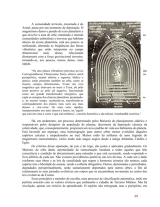 A comunidade terrícola, encarnada e do
Astral, passa por um momento de depuração. O
magnetismo denso e pesado do eixo planetário e
que envolve a aura do orbe, mantendo e retendo                                                    as
comunidades umbralinas e trevosas que habitam
abaixo da crosta planetária, está aos poucos se
sutilizando, alterando as freqüências das faixas
vibratórias que estão interpostas no campo
dimensional       mais    denso,     relacionado
diretamente com a força gravitacional terrestre,
tornando-se, aos poucos, menos denso, mais
rápido.

         “Os sete planos vibratórios previstos na Lei                                              das
Correspondências Vibracionais; físico, etérico, astral                                             ou
perispirítico, mental inferior e superior, búdico e
átmico, estão presentes também no orbe, como se
fossem campos dimensionais. Existe um eixo
magnético que atravessa ao meio a Terra, do pólo
norte positivo ao pólo sul negativo, funcionando
como um grande transformador energético, que
capta as energias dos chacras planetários projetando-                                              as
e, ao mesmo tempo, recebendo-as, transferindo-as
continuadamente dos planos mais sutis aos mais
densos e vice-versa. Os mais sutis, rápidos,
interpenetrados nos mais densos e lentos, ou ‘aquilo
que está em cima é como o que está embaixo’, conceito hermético e da milenar Aumbandhã esotérica.”

        Há, em andamento, um processo determinado pelos Maiorais do planejamento sidérico e
responsáveis pelos desígnios da população do planeta, decorrente da depuração cármica da
coletividade, que, conseqüentemente, propiciará um novo padrão de vida aos habitantes do planeta.
Está havendo um expurgo, uma transmigração para outros orbes menos evoluídos daqueles
espíritos calcetas e empedernidos no mal. Muitos estão há milhares de anos fugindo do
magnetismo reencarnatório, vários tendo sido magos negros desde a antiga Atlântida, Caldéia e
Egito.
        Os critérios dessa separação, do joio e do trigo, são justos e aplicados gradualmente. Os
Maiorais do orbe darão oportunidade de reencarnação imediata a todos aqueles que têm
consciência e condição de discernimento para entender o que está ocorrendo, sendo respeitado o
livre-arbítrio de cada um. Não existem providências punitivas nas leis divinas. A cada um é dado
conforme suas obras e as leis de causalidade que regem a harmonia cósmica são neutras; cada
espírito tem a liberdade de semear, sendo a colheita obrigatória. Outros, dementados e perturbados,
degradados perispiritualmente, serão sumariamente deportados para outros orbes, a fim de
continuarem as suas jornadas evolutivas em corpos que os encaminhem novamente ao centro das
leis evolutivas do Cosmo.
        Esses princípios e métodos de escolha, num processo de classificação automática, estão em
perfeita conexão com os valores crísticos que embasarão o cidadão do Terceiro Milênio. Não há
involução, apenas um reinício de aprendizado. O espírito não retrograda, mas o perispírito, em


                                                                                           69
 