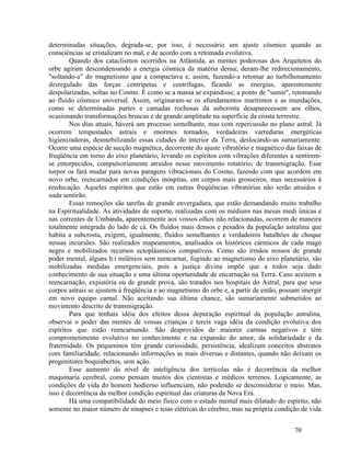 determinadas situações, degrada-se, por isso, é necessário um ajuste cósmico quando as
consciências se cristalizam no mal, e de acordo com a retomada evolutiva.
        Quando dos cataclismos ocorridos na Atlântida, as mentes poderosas dos Arquitetos do
orbe agiram descondensando a energia cósmica da matéria densa; deram-lhe redirecionamento,
"soltando-a" do magnetismo que a compactava e, assim, fazendo-a retomar ao turbilhonamento
desregulado das forças centrípetas e centrífugas, ficando as energias, aparentemente
despolarizadas, soltas no Cosmo. É como se a massa se expandisse, a ponto de "sumir", retomando
ao fluido cósmico universal. Assim, originaram-se os afundamentos marítimos e as inundações,
como se determinadas partes e camadas rochosas da subcrosta desaparecessem aos olhos,
ocasionando transformações bruscas e de grande amplitude na superfície da crosta terrestre.
        Nos dias atuais, haverá um processo semelhante, mas com repercussão no plano astral. Já
ocorrem tempestades astrais e enormes tornados, verdadeiras varreduras energéticas
higienizadoras, desmobilizando essas cidades do interior da Terra, deslocando-as sumariamente.
Ocorre uma espécie de sucção magnética, decorrente do ajuste vibratório e magnético das faixas de
freqüência em torno do eixo planetário, levando os espíritos com vibrações diferentes a sentirem-
se entorpecidos, compulsoriamente atraídos nesse movimento rotatório, de transmigração. Esse
torpor os fará mudar para novas paragens vibracionais do Cosmo, fazendo com que acordem em
novo orbe, reencarnados em condições inóspitas, em corpos mais grosseiros, mas necessários à
reeducação. Aqueles espíritos que estão em outras freqüências vibratórias não serão atraídos e
nada sentirão.
        Essas remoções são tarefas de grande envergadura, que estão demandando muito trabalho
na Espiritualidade. As atividades de suporte, realizadas com os médiuns nas mesas medi únicas e
nas correntes de Umbanda, aparentemente aos vossos olhos não relacionadas, ocorrem de maneira
totalmente integrada do lado de cá. Os fluidos mais densos e pesados da população astralina que
habita a subcrosta, exigem, igualmente, fluidos semelhantes e verdadeiros batalhões de choque
nessas incursões. São realizados mapeamentos, analisados os históricos cármicos de cada mago
negro e mobilizados recursos ectoplásmicos compatíveis. Como são irmãos nossos de grande
poder mental, alguns h:í milênios sem reencarnar, fugindo ao magnetismo do eixo planetário, são
mobilizadas medidas emergenciais, pois a justiça divina impõe que a todos seja dado
conhecimento de sua situação e uma última oportunidade de encarnação na Terra. Caso aceitem a
reencarnação, expiatória ou de grande prova, são tratados nos hospitais do Astral, para que seus
corpos astrais se ajustem à freqüência e ao magnetismo do orbe e, a partir de então, possam imergir
em novo equipo carnal. Não aceitando sua última chance, são sumariamente submetidos ao
movimento descrito de transmigração.
        Para que tenhais idéia dos efeitos dessa depuração espiritual da população astralina,
observai o poder das mentes de vossas crianças e tereis vaga idéia da condição evolutiva dos
espíritos que estão reencarnando. São desprovidos de maiores carmas negativos e têm
comprometimento evolutivo no conhecimento e na expansão do amor, da solidariedade e da
fraternidade. Os pequeninos têm grande curiosidade, persistência, idealizam conceitos abstratos
com familiaridade, relacionando informações as mais diversas e distantes, quando não deixam os
progenitores boquiabertos, sem ação.
        Esse aumento do nível de inteligência dos terrícolas não é decorrência da melhor
maquinaria cerebral, como pensam muitos dos cientistas e médicos terrenos. Logicamente, as
condições de vida do homem hodierno influenciam, não podendo se desconsiderar o meio. Mas,
isso é decorrência da melhor condição espiritual das criaturas da Nova Era.
        Há uma compatibilidade do meio físico com o estado mental mais dilatado do espírito, não
somente no maior número de sinapses e teias elétricas do cérebro, mas na própria condição de vida


                                                                                         70
 