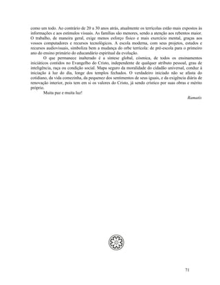 como um todo. Ao contrário de 20 a 30 anos atrás, atualmente os terrícolas estão mais expostos às
informações e aos estímulos visuais. As famílias são menores, sendo a atenção aos rebentos maior.
O trabalho, de maneira geral, exige menos esforço físico e mais exercício mental, graças aos
vossos computadores e recursos tecnológicos. A escola moderna, com seus projetos, estudos e
recursos audiovisuais, simboliza bem a mudança do orbe terrícola: de pré-escola para o primeiro
ano do ensino primário do educandário espiritual da evolução.
        O que permanece inalterado é a síntese global, cósmica, de todos os ensinamentos
iniciáticos contidos no Evangelho do Cristo, independente de qualquer atributo pessoal, grau de
inteligência, raça ou condição social. Mapa seguro da moralidade do cidadão universal, conduz à
iniciação à luz do dia, longe dos templos fechados. O verdadeiro iniciado não se afasta do
cotidiano, da vida comezinha, da pequenez dos sentimentos de seus iguais, e da exigência diária de
renovação interior, pois tem em si os valores do Cristo, já sendo crístico por suas obras e mérito
próprio.
        Muita paz e muita luz!
                                                                                          Ramatís




                                                                                        71
 