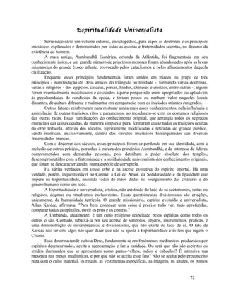 Espiritualidade Universalista
        Seria necessário um volume extenso, enciclopédico, para expor as doutrinas e os princípios
iniciáticos explanados e demonstrados por todas as escolas e fraternidades secretas, no decurso da
existência do homem.
        A mais antiga, Aumbandhã Esotérica, oriunda da Atlântida, foi fragmentada em seu
conhecimento único, e um grande número de princípios menores foram abandonados após as levas
migratórias do grande êxodo atlante, provocado pelos cataclismos e pelos afundamentos daquela
civilização.
        Enquanto esses princípios fundamentais foram unidos em tríades ou grupo de três
princípios - manifestação de Deus através do triângulo ou trindade -, formando várias doutrinas,
seitas e religiões - dos egípcios, caldeus, persas, hindus, chineses e cristãos, entre outras -, alguns
foram eventualmente modificados e colocados à parte porque não eram apropriados ou aplicáveis
às peculiaridades de condições da época, e teriam pouco ou nenhum valor naqueles locais
distantes, de cultura diferente e rudimentar em comparação com os iniciados atlantes emigrados.
        Outros fatores colaboraram para misturar ainda mais esses conhecimentos, pela influência e
assimilação de outras tradições, ritos e paramentos, ao mesclarem-se com os costumes religiosos
das outras raças. Essas ramificações do conhecimento original, que abrangia todos os segredos
essenciais das coisas ocultas, de maneira simples e pura, formaram quase todas as tradições ocultas
do orbe terrícola, através dos séculos, ligeiramente modificadas e retiradas do grande público,
sendo mantidas, exclusivamente, dentro dos círculos iniciáticos hierarquizados das diversas
fraternidades brancas.
        Com o decorrer dos séculos, esses princípios foram se perdendo em sua identidade, com a
inclusão de outras práticas, estranhas à pureza dos princípios Aumbandhã, e de interesse de líderes
comprometidos com demandas pessoais, pois detinham o poder absoluto dos templos,
descomprometidos com a fraternidade e a solidariedade universalista dos conhecimentos originais,
que foram se descaracterizando, numa espécie de corruptela.
        Há várias verdades em vosso orbe e na ascese evolutiva do espírito imortal. Há uma
verdade, porém, inquestionável no Cosmo: a Lei do Amor, da Solidariedade e da Igualdade que
impera na Espiritualidade, andando todos de mãos dadas no soerguimento das criaturas e do
gênero humano como um todo.
        A Espiritualidade é universalista, crística, não existindo do lado de cá sectarismos, seitas ou
religiões, dogmas ou ritualismos exclusivistas. Essas questiúnculas divisionistas são criações,
unicamente, da humanidade terrícola. O grande missionário, espírito evoluído e universalista,
Allan Kardec, afirmava: "Para bem conhecer uma coisa é preciso tudo ver, tudo aprofundar,
comparar todas as opiniões, ouvir os prós e os contras."
        A Umbanda, atualmente, é um culto religioso respeitado pelos espíritas como todos os
outros o são. Contudo, rebaixá-la por seu acervo de símbolos, objetos, instrumentos, práticas, é
uma demonstração de incompreensão e divisionismo, que não existe do lado de cá. O fato de
Kardec não ter dito algo, não quer dizer que não se ajusta à Espiritualidade e às leis que regem o
Cosmo.
        Essa doutrina rende culto a Deus, fundamenta-se em fenômenos mediúnicos produzidos por
espíritos desencarnados, aceita a reencarnação e faz a caridade. Ou será que não são espíritos os
irmãos iluminados que se apresentam como pretos-velhos, índios e caboclos? É intensiva sua
presença nas mesas mediúnicas, e por que não se aceita esse fato? Não se aceita pelo preconceito
para com o culto material, os rituais, as vestimentas específicas, as imagens, os altares, os pontos


                                                                                            72
 