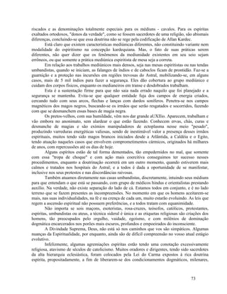 riscados e as denominações totalmente especiais para os médiuns - cavalos. Para os espíritas
exaltados ortodoxos, "donos da verdade", como se fossem sacerdotes de uma religião, são abismais
diferenças, concluindo-se que essa doutrina não se rege pela codificação de Allan Kardec.
        Está claro que existem características mediúnicas diferentes, não constituindo variante nem
modalidade do espiritismo na concepção kardequiana. Mas, o fato de suas práticas serem
diferentes, não quer dizer que os fenômenos da mediunidade existentes em seu seio sejam
errôneos, ou que somente a prática mediúnica espiritista de mesa seja a correta.
        Em relação aos trabalhos mediúnicos mais densos, seja nas mesas espiritistas ou nas tendas
umbandistas, quando se iniciam, as falanges de índios e de caboclos ficam de prontidão. Faz-se a
guarnição e a proteção nas incursões em regiões trevosas do Astral, mobilizando-se, em alguns
casos, mais de 5 mil índios para fazer a segurança. Eles dão cobertura ao grupo mediúnico e
cuidam dos corpos físicos, enquanto os medianeiros em transe e desdobrados trabalham.
        Esta é a sustentação firme para que não saia nada errado naquilo que foi planejado e a
segurança se mantenha. Evita-se que qualquer entidade fuja dos campos de energia criados,
cercando tudo com seus arcos, flechas e lanças com dardos soníferos. Penetra-se nos campos
magnéticos dos magos negros, buscando-se os irmãos que serão resgatados e socorridos, fazendo
com que se desmanchem essas bases de magia negra.
        Os pretos-velhos, com sua humildade, vêm nos dar grande aUXIlio. Aparecem, trabalham e
vão embora no anonimato, sem alardear o que estão fazendo. Conhecem ervas, chás, curas e
desmanche de magias e são exímios manipuladores de ectoplasma nesse meio "pesado",
produzindo varreduras energéticas valiosas, sendo de inestimável valor a presença desses irmãos
espirituais, muitos tendo sido magos brancos iniciados desde a Atlântida, a Caldéia e o Egito,
tendo atuação naqueles casos que envolvem comprometimentos cármicos, originados há milhares
de anos, com repercussões até os dias de hoje.
        Alguns espíritos estão de tal forma dementados, tão empedernidos no mal, que somente
com essa "tropa de choque" e com ação mais coercitiva conseguimos ter sucesso nesses
procedimentos, enquanto a doutrinação ocorrerá em um outro momento, quando estiverem mais
calmos e tratados nos hospitais do Astral; e a todos é dada a oportunidade de se manifestar,
inclusive nos seus protestos e nas discordâncias raivosas.
        Também atuamos diretamente nas casas umbandistas, discretamente, intuindo seus médiuns
para que entendam o que está se passando, com grupo de médicos hindus e orientalistas prestando
auxílio. Na verdade, não existe separação do lado de cá. Estamos todos em conjunto, e é no lado
terreno que se fazem presentes as incompreensões. No momento em que os homens aceitarem-se
mais, nas suas individualidades, na fé e na crença de cada um, muito estarão evoluindo. As leis que
regem a ascensão espiritual não possuem preferências, e a todos tratam com equanimidade.
        Não importa se sois maçons, esoteristas, rosa-cruzes, teósofos, católicos, protestantes,
espíritas, umbandistas ou ateus, a técnica sideral é única e as etiquetas religiosas são criações dos
homens, tão preocupados pelo orgulho, vaidade, egoísmo, e com milênios de dominação
dogmática encarcerados nos porões mais escuros, profundos e empoeirados do inconsciente.
        A Divindade Suprema, Deus, não está só nos caminhos que vos são simpáticos. Algumas
nuanças da Espiritualidade, por enquanto, ainda são de difícil compreensão no vosso atual estágio
evolutivo.
        Infelizmente, algumas agremiações espíritas estão tendo uma conotação excessivamente
religiosa, atavismo de séculos de catolicismo. Muitos oradores e dirigentes, tendo sido sacerdotes
da alta hierarquia eclesiástica, foram colocados pela Lei do Carma expostos à rica doutrina
espírita, propositadamente, a fim de liberarem-se dos condicionamentos dogmáticos, milenares,



                                                                                          73
 