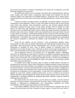 mas recaem nesse tentame e assumem as disposições mais íntimas do seu psiquismo, que estão
fortemente arraigadas no inconsciente.
        Os médiuns que laboram com esses fluidos mais densos têm comprometimentos cármicos
nesses resgates, pois foram magos e alquimistas, tendo atuado como magistas em prol dos
interesses próprios, por longa data. Por afinidade fluídica e vibracional com os magos negros,
comprometeram-se no Astral a serem instrumentos da Espiritualidade para o último socorro desses
irmãos.
        Voltemos no tempo: na antiga Lemúria e na Atlântida, os primeiros médiuns vivenciavam
intensamente as duas dimensões: a física e a astral. Não tinham um terceiro olho no meio da testa
como muitos lhes atribuem. Eram clarividentes ostensivos, não havendo nenhuma barreira
vibracional a separá-los do plano astral. O corpo etérico, mediador entre as vibrações do corpo
astral e do corpo físico, que repercutem da tela mental do espírito para o cérebro, era quase
inexistente, tal o seu refinamento fluídico. Pode-se afirmar que naqueles espíritos encarnados nos
primeiros corpos, tais eram as vibrações sidéreas que repercutiram na carne, que fizeram com que
o corpo etérico se "atrofiasse", abrindo porta integral às coisas ocultas do Astral. Os laços que os
prendiam ao invólucro carnal eram muito tênues, fazendo com que tivessem grande facilidade de
desdobramento e intercâmbio com os mestres espirituais. Não haviam decaído na inconseqüência
dos interesses mesquinhos e destituídos da caridade, sendo intermediários fiéis entre os dois
planos.
        Assim foi por milênios, até que iniciou-se o ciclo reencarnatório daqueles irmãos
transmigrados de outros orbes, de grande conhecimento, mas ainda de baixa elevação moral. Suas
encarnações, sendo provacionais, estavam comprometidas com a Grande Lei Divina, e muitos
fracassaram no mergulho da carne, como se faltasse oxigênio ao escafandro imerso nas
profundezas de um lago de águas turvas. Utilizaram-se desses recursos para locupletarem-se no
poder e na desenfreada busca das sensações mais grosseiras que um corpo físico pode propiciar.
        Não conseguiram conviver em harmonia com as capacidades naturais, mediúnicas,
decorrentes do refinamento do corpo etérico e inerentes a sua própria constituição, que dava-lhes
consciência do mundo suprafísico e poderes mágicos para dominar e manipular os elementais de
todos os reinos da natureza. Não tiveram plena concepção do bem e do mal, das conseqüências
cármicas de uma ou outra ação, da dualidade da magia e dos perigos de sua utilização, quando
destituída de interesses altruísticos.
        A condição moral sempre foi decisiva para se cumprir as tarefas árduas e relevantes no
soerguimento dos terrícolas. Além de todo o treinamento e preparo realizados no plano astral antes
da reencarnação de um futuro médium, que trabalhará com os fluidos mais densos das populações
da subcrosta terrestre, os técnicos astrais ajustam-lhe os chacras para que vibrem na freqüência de
seus futuros mentores. Eles energizam todo o corpo astral numa espécie de hiper-sensibilização e,
no processo de acoplamento no ato reencarnatório, o corpo etérico fica ligeiramente inclinado e
afastado do corpo físico, abrindo verdadeira janela astral. É como se recebesse um acréscimo
fluídico-vibracional para desempenho das futuras tarefas, perfeita sintonia com os mestres que o
acompanharão e exsudação abundante de ectoplasma pela janela vibratória, criada em virtude do
afastamento do corpo etérico.
        São ainda revistos seus pontos fracos, que são motivos de quedas, seus mais terríveis
desafetos, seus futuros inimigos, seus pontos fortes de caráter. Tudo é, criteriosamente, analisado e
planejado, e diagnostica-se, detalhadamente, suas reminiscências espirituais das muitas
reencarnações, a fim de que não haja fracassos nas futuras tarefas.
        Esse médium trabalhará correndo sérios riscos, em decorrência de enfrentar todo tipo de
situação, das mais pesadas, que têm a atuação dos magos negros, e do que há de mais escuso e


                                                                                           74
 