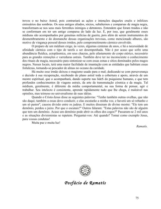 trevos o no baixo Astral, pois contrariará as ações e intenções daqueles cruéis e infelizes
emissários das sombras. Os seus antigos aliados, sócios, subalternos e comparsas de magia negra,
transformam-se nos seus mais ferrenhos inimigos e detratores. Entendem que foram traídos e não
se conformam em ter um antigo comparsa do lado da luz. É, por isso, que geralmente esses
médiuns são acompanhados por genuínas milícias de guerra, pois além de serem instrumentos do
desmembramento e do desmanche dessas organizações trevosas, como mencionado alhures, são
motivo de vingança pessoal desses irmãos, pelo comprometimento cármico envolvido.
        O preparo de um médium exige, às vezes, algumas centenas de anos, e há a necessidade de
afinidade cármica com o tipo de tarefa a ser desempenhada. Não é por acaso que sofre uma
abundância fluídica, ectoplásmica, em seus chacras, pelo afastamento do corpo etérico, necessário
para as grandes remoções e varreduras astrais. Também deve ter no inconsciente o conhecimento
dos rituais de magia, necessário para sintonizar-se com essas zonas e sítios dominados pelos magos
negros. Nesses locais, terá uma maior facilidade de imantação com as entidades que habitam essas
fortalezas, tornando-se pescador de almas no oceano da caridade.
        Há muito esse irmão deixou o magismo usado para o mal; dedicando-se com perseverança
e decisão à sua recuperação, recebendo do plano astral toda a cobertura e apoio, através de um
mestre espiritual, que o acompanhará, dando suporte nas lideS do psiquismo humano, e que tem
profundos conhecimentos de viagens astrais, da arte da transmutação cósmica e da magia. Tal
médium, geralmente, é diferente da média comportamental, na sua forma de pensar, agir e
trabalhar. Seu intelecto é consistente, aprende rapidamente tudo que lhe chega, é maleável nas
opiniões, mas teimoso no universalismo de suas idéias.
        Quando o Cristo-Jesus disse as seguintes palavras: "Tenho também outras ovelhas, que não
são daqui; também a essas devo conduzir, e elas escutarão a minha voz, e haverá um só rebanho e
um só pastor", causou divisão entre os judeus. E muitos disseram do divino mestre: "Ele tem um
demônio, perdeu o juízo. Por que o escutais?" Outros falaram: "Estas palavras não são de alguém
que tem um demônio. Acaso um demônio pode abrir os olhos dos cegos?" Passaram-se 2 mil anos
e as situações divisionistas se repetem. Perguntai-vos: Até quando? Tomai como exemplo Jesus,
para vossas condutas!
        Muita paz e muita luz!
                                                                                          Ramatís.




                                Posfácio de Ramatís


                                                                                        75
 