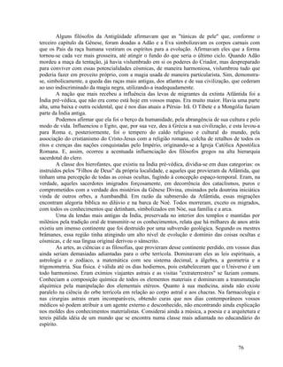 Alguns filósofos da Antigüidade afirmavam que as "túnicas de pele" que, conforme o
terceiro capítulo da Gênese, foram doadas a Adão e a Eva simbolizavam os corpos carnais com
que os Pais da raça humana vestiram os espíritos para a evolução. Afirmavam eles que a forma
tornou-se cada vez mais grosseira, até atingir o fundo do que seria o último ciclo. Quando Adão
mordeu a maça da tentação, já havia vislumbrado em si os poderes do Criador, mas despreparado
para conviver com essas potencialidades cósmicas, de maneira harmoniosa, vislumbrou tudo que
poderia fazer em proveito próprio, com a magia usada de maneira particularista. Sim, demonstra-
se, simbolicamente, a queda das raças mais antigas, dos atlantes e de sua civilização, que cederam
ao uso indiscriminado da magia negra, utilizando-a inadequadamente.
        A nação que mais recebeu a influência das levas de migrantes da extinta Atlântida foi a
Índia pré-védica, que não era como está hoje em vossos mapas. Era muito maior. Havia uma parte
alta, uma baixa e outra ocidental, que é nos dias atuais a Pérsia- Irã. O Tibete e a Mongólia faziam
parte da Índia antiga.
        Podemos afirmar que ela foi o berço da humanidade, pela abrangência de sua cultura e pelo
modo de vida. Influenciou o Egito, que, por sua vez, deu à Grécia a sua civilização, e esta levou-a
para Roma e, posteriormente, foi o tempero do caldo religioso e cultural do mundo, pela
associação do cristianismo do Cristo-Jesus com a religião romana, colcha de retalhos de todos os
ritos e crenças das nações conquistadas pelo Império, originando-se a Igreja Católica Apostólica
Romana. E, assim, ocorreu a acentuada influenciação dos filósofos gregos na alta hierarquia
sacerdotal do clero.
        A classe dos hierofantes, que existiu na Índia pré-védica, dividia-se em duas categorias: os
instruídos pelos "Filhos de Deus" da própria localidade, e aqueles que provieram da Atlântida, que
tinham uma percepção de todas as coisas ocultas, fugindo à concepção espaço-temporal. Eram, na
verdade, aqueles sacerdotes imigrados forçosamente, em decorrência dos cataclismos, puros e
comprometidos com a verdade dos mistérios da Gênese Divina, ensinados pela doutrina iniciática
vinda de outros orbes, a Aumbandhã. Em razão da submersão da Atlântida, essas migrações
encontram alegoria bíblica no dilúvio e na barca de Noé. Todos morreram, exceto os migrados,
com todos os conhecimentos que detinham, simbolizados em Nóe, sua família e a arca.
        Uma da lendas mais antigas da Índia, preservada no interior dos templos e mantidas por
milênios pela tradição oral de transmitir-se os conhecimentos, relata que há milhares de anos atrás
existiu um imenso continente que foi destruído por uma subversão geológica. Segundo os mestres
brâmanes, essa região tinha atingindo um alto nível de evolução e domínio das coisas ocultas e
cósmicas, e de sua língua original derivou o sânscrito.
        As artes, as ciências e as filosofias, que provieram desse continente perdido, em vossos dias
ainda seriam demasiadas adiantadas para o orbe terrícola. Dominavam eles as leis espirituais, a
astrologia e o zodíaco, a matemática com seu sistema decimal, a álgebra, a geometria e a
trigonometria. Sua física. é válida até os dias hodiernos, pois estabeleceram que o Universo é um
todo harmonioso. Eram exímios viajantes astrais e as visitas "extraterrestres" se faziam comuns.
Conheciam a composição química de todos os elementos materiais e dominavam a transmutação
alquímica pela manipulação dos elementais etéreos. Quanto à sua medicina, ainda não existe
paralelo na ciência do orbe terrícola em relação ao corpo astral e aos chacras. Na farmacologia e
nas cirurgias astrais eram incomparáveis, obtendo curas que nos dias contemporâneos vossos
médicos só podem atribuir a um agente externo e desconhecido, não encontrando ainda explicação
nos moldes dos conhecimentos materialistas. Considerai ainda a música, a poesia e a arquitetura e
tereis pálida idéia de um mundo que se encontra numa classe mais adiantada no educandário do
espírito.



                                                                                           76
 