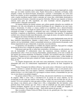 Os ciclos e as transições que a humanidade já passou são quase que imperceptíveis, ainda
mais que vós tendes memória muito curta. Nações florescentes e altamente civilizadas, tendo
atingido o clímax em desenvolvimento, declinaram e sumiram. A humanidade, nos ciclos mais
baixos da evolução, já esteve mergulhada na barbárie. Reinados se desmancharam como poeira ao
vento e nações sucederam nações, desde o princípio até vossos dias, coletividades destacando-se
em grande desenvolvimento e decaindo nas guerras fratricidas. Observai que enquanto os homens
estavam numa parte do orbe regredindo, em outra localidade estavam progredindo em
conhecimentos e educação consciencial.
        Os homens diferem dos demais animais, pois sofrem grandes alterações nas condições de
habitação e de vida, sem alterações da estrutura morfológica do ser. Adaptam-se nas suas vestes,
armas e ferramentas. O crânio e a massa cerebral só se modificam com o desenvolvimento
intelectual, decorrência da evolução do espírito pelo evo dos dias, processo que demora na vossa
concepção de tempo. A cognição, as abstrações mais sutis e refinadas são aquisições próprias,
meritórias, e requerem as experiências, a educação dos sentimentos e das emoções. A maquinaria
cerebral vem se desenvolvendo maravilhosamente, como órgão da mente e do espírito imortal, que
vos distinguem dos demais habitantes do orbe terrícola.
        Para que uma crença se torne universal é necessário que esteja fundamentada numa série de
fatos históricos inquestionáveis. Quando a ciência retirar o "Véu de Ísis" da preexistência do
espírito e de sua imortalidade, voltará a comunidade terrícola aos conhecimentos do passado, como
formas inquestionáveis que evidenciarão, no presente, essas descobertas.
        O espiritismo veio decodificar as verdades das relações espirituais. Seja qual for a religião
do homem da Nova Era, a religião dos antigos será a religião do futuro.
        Falta pouco para que não se tenha mais sectarismos e divisionismos no orbe terrícola e no
seio da humanidade. O conhecimento único dos majestosos sistemas iniciáticos que já
preponderaram sobre a Terra nas diversas fraternidades, paradoxalmente, já foi mais evoluído do
que aqueles que existem atualmente. Os Mistérios, revelados, vão corroborar tudo que a ciência irá
descortinar. Comprovar-se-á a animação do espírito diante da matéria inerte, a alma fundida no
pequeno e frágil vaso de barro pela vontade do Criador, imagem microcósmica do macrocosmo, de
Deus, do Pai.
        As religiões desaparecerão, não serão mais como atualmente, e haverá uma única árvore,
alimentada pela seiva do conhecimento inquestionável que provém da fonte inesgotável do
Criador.
        Hermes Trismegisto há milênios afirmava, "que assim como o Altíssimo é o pai dos deuses
celestes, o homem é o artesão dos deuses que residem nos templos, e que se com prazem com a
sociedade dos mortais. Fiel à sua origem e natureza, a humanidade persevera nessa imitação dos
poderes divinos; e se o Pai Criador fez à sua imagem os deuses eternos, a humanidade faz, por sua
vez, os seus deuses à sua própria imagem."
        Se quereis conhecer Deus e as Coisas Divinas, não procureis transformar-vos em fazedores
de enigmas. Olhai a vossa volta, e encontrá-Lo-eis na pureza de vossos rebentos, na luz
revitalizante do raio solar que acaricia vossa fronte, e no bater das asas do beija flor em vôo no
roseiral. Vê-Lo-eis sorrindo no vento que agita as folhas. Acha-Lo-eis em vossas ações e reflexões,
nas crenças e nos afazeres, pois o religar com o Alto, a religiosidade, lhes são inerentes, como
partícula desse Todo cósmico que sois. Estua a vida em amplitude que não podeis entender e,
homens incrédulos, despertai a fé em vossos corações que os dias da verdade são chegados. O
Cristo-Jesus afirmava: "Em verdade vos digo ... fareis obras maiores do que estas."
        Que se acenda a Chama Crística do Mestre Jesus em vós, gerando paz e luz, hoje e sempre
e por toda a Eternidade!


                                                                                          77
 