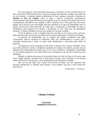 Por essas palavras, Jesus claramente anuncia que os homens um dia se unirão através de
uma crença única. Difícil parecerá isso, tendo em vista que todas querem a unidade, mas cada uma
em seu proveito, e nenhuma admite possibilidade de fazer qualquer concessão. Entretanto, a
unidade se fará em religião, como já tende a fazer-se socialmente, politicamente,
comercialmente, pela queda das barreiras que separam os povos. Os povos do mundo inteiro já se
confraternizam; pressente-se essa unidade e todos a desejam. Ela se fará pela força das coisas,
porque há de tornar-se uma necessidade, para que estreitem-se os laços da fraternidade entre as
nações; far-se-á pelo desenvolvimento da razão, apta a compreender a puerilidade de todas as
dissidências; pelo progresso das ciências, a demonstrar os erros sobre que tais dissidências
assentam. A ciência, afastando os acesso rios, prepara as vias para a unidade.
        A fim de chegar-se a ela, as religiões terão que encontrar-se em terreno neutro; para isso,
todas terão que fazer concessões e sacrifícios mais ou menos importantes, conforme seus dogmas.
        O princípio da imutabilidade, que as religiões têm sempre considerado uma égide
conservadora, torna-se elemento de destruição, dado que, imobilizando-se ao passo que a
sociedade caminha para a frente, os cultos serão ultrapassados e absorvidos pelas idéias de
progresso.
        A religião que terá de congregar um dia todos os homens sob o mesmo estandarte, será a
que melhor satisfizer à razão e às legítimas aspirações do coração e do espírito; que não seja em
nenhum ponto desmentida pela ciência; que, em vez de se imobilizar, acompanhe a humanidade
em sua marcha progressiva, sem nunca deixar que a ultrapassem; que não for exclusivista, nem
intolerante.
        Quando as religiões houverem se convencido de que só existe um Deus no Universo, uma
única vontade suprema, estender-se-ão as mãos umas às outras, como servidores de um mesmo
senhor e filhos de um mesmo pai e, assim, grande passo terão dado para a Unidade.
        Dia virá em que todas essas crenças, tão diversas na forma, mas que repousam num
princípio fundamental, se fundirão numa grande e vasta unidade, logo que a razão triunfe dos
preconceitos.
                                                                         Allan Kardec - "A Gênese".




                                  Chama Crística


                                    RAMATÍS
                                NORBERTO PEIXOTO




                                                                                         79
 