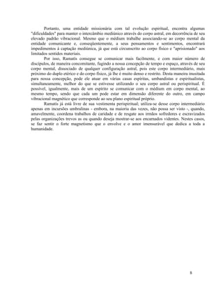 Portanto, uma entidade missionária com tal evolução espiritual, encontra algumas
"dificuldades" para manter o intercâmbio mediúnico através do corpo astral, em decorrência de seu
elevado padrão vibracional. Mesmo que o médium trabalhe associando-se ao corpo mental da
entidade comunicante e, conseqüentemente, a seus pensamentos e sentimentos, encontrará
impedimentos à captação mediúnica, já que está circunscrito ao corpo físico e "aprisionado" aos
limitados sentidos materiais.
        Por isso, Ramatís consegue se comunicar mais facilmente, e com maior número de
discípulos, de maneira concomitante, fugindo a nossa concepção de tempo e espaço, através de seu
corpo mental, dissociado de qualquer configuração astral, pois este corpo intermediário, mais
próximo do duplo etérico e do corpo físico, já lhe é muito denso e restrito. Desta maneira inusitada
para nossa concepção, pode ele atuar em várias casas espíritas, umbandistas e espiritualistas,
simultaneamente, melhor do que se estivesse utilizando o seu corpo astral ou perispiritual. É
possível, igualmente, mais de um espírito se comunicar com o médium em corpo mental, ao
mesmo tempo, sendo que cada um pode estar em dimensão diferente do outro, em campo
vibracional magnético que corresponde ao seu plano espiritual próprio.
        Ramatís já está livre de sua vestimenta perispiritual; utiliza-se desse corpo intermediário
apenas em incursões umbralinas - embora, na maioria das vezes, não possa ser visto -, quando,
amavelmente, coordena trabalhos de caridade e de resgate aos irmãos sofredores e escravizados
pelas organizações trevos as ou quando deseja mostrar-se aos encarnados videntes. Nestes casos,
se faz sentir o forte magnetismo que o envolve e o amor imensurável que dedica a toda a
humanidade.




                                                                                           8
 