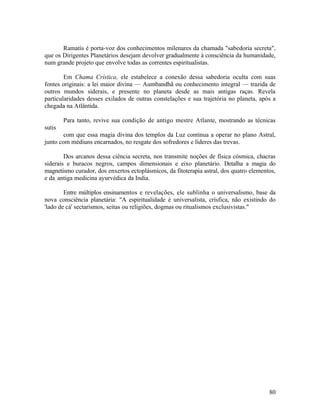 Ramatís é porta-voz dos conhecimentos milenares da chamada "sabedoria secreta",
que os Dirigentes Planetários desejam devolver gradualmente à consciência da humanidade,
num grande projeto que envolve todas as correntes espiritualistas.

        Em Chama Crística, ele estabelece a conexão dessa sabedoria oculta com suas
fontes originais: a lei maior divina — Aumbandhã ou conhecimento integral — trazida de
outros mundos siderais, e presente no planeta desde as mais antigas raças. Revela
particularidades desses exilados de outras constelações e sua trajetória no planeta, após a
chegada na Atlântida.

        Para tanto, revive sua condição de antigo mestre Atlante, mostrando as técnicas
sutis
        com que essa magia divina dos templos da Luz continua a operar no plano Astral,
junto com médiuns encarnados, no resgate dos sofredores e líderes das trevas.

        Dos arcanos dessa ciência secreta, nos transmite noções de física cósmica, chacras
siderais e buracos negros, campos dimensionais e eixo planetário. Detalha a magia do
magnetismo curador, dos enxertos ectoplásmicos, da fitoterapia astral, dos quatro elementos,
e da, antiga medicina ayurvédica da India.

        Entre múltiplos ensinamentos e revelações, ele sublinha o universalismo, base da
nova consciência planetária: "A espiritualidade é universalista, crísfica, não existindo do
'lado de cá' sectarismos, seitas ou religiões, dogmas ou ritualismos exclusivistas."




                                                                                         80
 