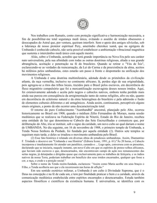 Nos trabalhos com Ramatís, conto com proteção significativa e harmonização necessária, a
fim de possibilitar-me total segurança medi única, evitando o assédio de irmãos obsessores e
desocupados do Astral que, por ventura, queiram interferir. Sem o apoio dos amigos silvícolas, sob
a liderança de nosso protetor espiritual Pery, ameríndio cherokee xamã, que na egrégora de
Umbanda é conhecido caboclo, não seria possível estabelecer a ambientação vibracional magnética
que sustenta o intercâmbio medi único com aquele mestre.
        Aliás, sobre a Umbanda, acredito que terá grande importância na Nova Era pelo seu caráter
nato universalista, pela sua afinidade com todas as outras doutrinas religiosas, aliada a sua grande
abrangência, aceitação e penetração na fé do brasileiro. Quando se retirar o "Véu de Ísis",
esclarecendo-se as verdades da reencarnação, da Lei do Carma e da preexistência da alma, aceitos
há milênios pelos umbandistas, estes estarão um passo à frente e despontarão na unificação dos
movimentos religiosos.
        A Umbanda é uma doutrina multimilenária, adotada desde os primórdios da civilização
atlante, da raça vermelha, inclusive no continente africano; lá, perdeu algo de sua originalidade,
pois agregou-se a ritos das tribos locais, trazidos para o Brasil pelos escravos, em decorrência do
fluxo migratório compulsório que foi a mercantilização escravagista desses nossos irmãos. Aqui,
foi extensivamente adotada e aceita pelo negros e caboclos nativos, embora tenha perdido mais
ainda sua pureza em conseqüência da arregimentação tanto de outras religiões, afro ou não, quanto
em decorrência do ecletismo natural e da etnia heterogênea do brasileiro e pela admissão e fusão
de elementos culturais diferentes e até antagônicos. Ainda assim, continuaram, perceptíveis alguns
sinais originais, a ponto de não ocorrer uma descaracterização total.
        O retorno do puro Conhecimento "Aumbandhã" ancestral, planejado pelo Alto, ocorreu
historicamente no Brasil em 1908, quando o médium Zélio Fernandino de Moraes, numa sessão
mediúnica que se realizava na Federação Espírita de Niterói, Estado do Rio de Janeiro, recebeu
uma entidade de luz que denominou-se Caboclo das Sete Encruzilhadas e comunicou que, por
deliberação do Alto, iria se instituir, sob o signo da caridade, um novo culto ao qual dariam o nome
de UMBANDA. No dia seguinte, em 16 de novembro de 1908, o primeiro templo de Umbanda, a
Tenda Nossa Senhora da Piedade, foi fundada por aquela entidade (2). Outros sete templos se
seguiram mais tarde, e deles se irradiou o movimento umbandista pelo Brasil.
         (2) Esse fato histórico é relatado em diversas obras de estudiosos umbandistas. Assim, Diamantino
F. Trindade o descreve em "Umbanda e sua História" (Editora Ícone, 1991, p. 61):"Às 20 horas, o Caboclo
incorporou e imediatamente foi atender um paralítico, curando-o ... Logo após, conversou com os presentes,
declarando que se iniciaria, naquele instante, um novo Culto em que os espíritos de pretos-velhos africanos,
que haviam sido escravos e que, desencarnados, não encontravam campo de ação nos remanescentes das
seitas negras, já deturpadas e dirigidas quase que exclusivamente para os trabalhos de feitiçaria, e os índios
nativos da nossa Terra, poderiam trabalhar em benefício dos seus irmãos encarnados, qualquer que fosse a
cor, a raça, o credo e a posição social."
         Sobre o nome da Tenda recém-fundada, esclareceu: "Assim como Maria acolhe em seus braços o
Filho, a Tenda acolheria aos que a ela recorressem nas horas de aflição."
       Em seu sentido esotérico milenar, a Umbanda é um culto à Divindade Suprema, que é o
Deus na concepção e na fé de cada um, e tem por finalidade praticar o bem e a caridade, através da
comunicação mediúnica estabelecida entre espíritos encarnados e desencarnados. Estuda também
aspectos filosóficos e científicos da existência humana. É universalista, se identifica com os


                                                                                                    9
 