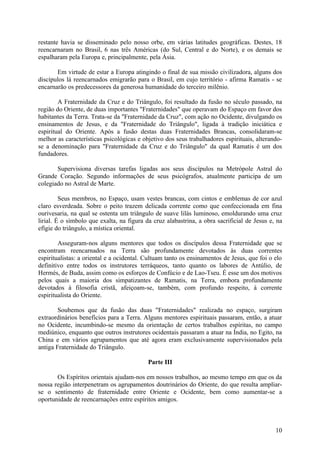 restante havia se disseminado pelo nosso orbe, em várias latitudes geográficas. Destes, 18
reencarnaram no Brasil, 6 nas três Américas (do Sul, Central e do Norte), e os demais se
espalharam pela Europa e, principalmente, pela Ásia.

       Em virtude de estar a Europa atingindo o final de sua missão civilizadora, alguns dos
discípulos lá reencarnados emigrarão para o Brasil, em cujo território - afirma Ramatis - se
encarnarão os predecessores da generosa humanidade do terceiro milênio.

        A Fraternidade da Cruz e do Triângulo, foi resultado da fusão no século passado, na
região do Oriente, de duas importantes "Fraternidades" que operavam do Espaço em favor dos
habitantes da Terra. Trata-se da "Fraternidade da Cruz", com ação no Ocidente, divulgando os
ensinamentos de Jesus, e da "Fraternidade do Triângulo", ligada à tradição iniciática e
espiritual do Oriente. Após a fusão destas duas Fraternidades Brancas, consolidaram-se
melhor as características psicológicas e objetivo dos seus trabalhadores espirituais, alterando-
se a denominação para "Fraternidade da Cruz e do Triângulo" da qual Ramatis é um dos
fundadores.

       Supervisiona diversas tarefas ligadas aos seus discípulos na Metrópole Astral do
Grande Coração. Segundo informações de seus psicógrafos, atualmente participa de um
colegiado no Astral de Marte.

         Seus membros, no Espaço, usam vestes brancas, com cintos e emblemas de cor azul
claro esverdeada. Sobre o peito trazem delicada corrente como que confeccionada em fina
ourivesaria, na qual se ostenta um triângulo de suave lilás luminoso, emoldurando uma cruz
lirial. É o símbolo que exalta, na figura da cruz alabastrina, a obra sacrificial de Jesus e, na
efígie do triângulo, a mística oriental.

        Asseguram-nos alguns mentores que todos os discípulos dessa Fraternidade que se
encontram reencarnados na Terra são profundamente devotados às duas correntes
espiritualistas: a oriental e a ocidental. Cultuam tanto os ensinamentos de Jesus, que foi o elo
definitivo entre todos os instrutores terráqueos, tanto quanto os labores de Antúlio, de
Hermés, de Buda, assim como os esforços de Confúcio e de Lao-Tseu. É esse um dos motivos
pelos quais a maioria dos simpatizantes de Ramatis, na Terra, embora profundamente
devotados à filosofia cristã, afeiçoam-se, também, com profundo respeito, à corrente
espiritualista do Oriente.

        Soubemos que da fusão das duas "Fraternidades" realizada no espaço, surgiram
extraordinários benefícios para a Terra. Alguns mentores espirituais passaram, então, a atuar
no Ocidente, incumbindo-se mesmo da orientação de certos trabalhos espíritas, no campo
mediúnico, enquanto que outros instrutores ocidentais passaram a atuar na Índia, no Egito, na
China e em vários agrupamentos que até agora eram exclusivamente supervisionados pela
antiga Fraternidade do Triângulo.

                                           Parte III

       Os Espíritos orientais ajudam-nos em nossos trabalhos, ao mesmo tempo em que os da
nossa região interpenetram os agrupamentos doutrinários do Oriente, do que resulta ampliar-
se o sentimento de fraternidade entre Oriente e Ocidente, bem como aumentar-se a
oportunidade de reencarnações entre espíritos amigos.



                                                                                             10
 