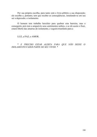Por sua própria escolha, para tanto está o livre-arbítrio a sua disposição;
ele escolhe e, portanto, tem que receber as conseqüências, instalando-se em seu
ser a depressão, o isolamento.

       O homem tem trabalho hercúleo para quebrar esta barreira, mas o
conseguirá, pois tem a ampará-lo seus sentimentos nobres, e se ele assim o fizer,
estará liberto das amarras do isolamento, e seguirá triunfante para a


      LUZ, a PAZ, o AMOR.


     * E PRECISO ESTAR ALERTA PARA QUE NÃO DEIXE O
ISOLAMENTO FAZER PARTE DE SEU VIVER. *




                                                                              100
 