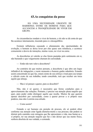 43.As conquistas da posse

                HÁ UMA NECESSIDADE URGENTE DE
            HARMONIA ENTRE OS HOMENS PARA QUE
            ALCANCEM A TRANQÜILIDADE DE VIVER EM
            GRUPO.


      As circunstâncias rondam o viver do homem, e ele não se dá conta do que
lhe acontece internamente, trazendo para si o desequilíbrio.

      Existem influências causando o afastamento das oportunidades de
evolução, o homem se deixa levar por elas quase sem relutância, e acontece
comumente o desvio de intenções, muitas vezes, no viver na carne.

      As descobertas só valerão se elas forem pautadas pelo sentimento em si,
não bastando o que vulgarmente chamam de curiosidade.

      — Então não tem valor a descoberta?

      Ao contrário do que muitos pensam, a descoberta é que abre um leque
infindável de indagações, e neste momento o homem ganha sabedoria. Estando
assim concentrado no que faz, estará ciente de seu esforço e trará para seu tempo
o cálculo exato de seu trabalho; tendo concebido, terá que receber em troca
aquilo que almeja.

      — Mas é só pensar e querer, para se descobrir?

      Não, não é só querer, é necessário que forme condições para o
aproveitamento das soluções. Portanto, é preciso sua atenção plena naquilo que
quer, para poder então distinguir aquilo que recebe. Muitos há que querem
apenas descobrir por curiosidade, como a querer provar a si próprio seus
poderes, mas não é correta essa atitude.

      — Como assim?

       Estando o ser humano em posição de procura, ele só poderá obter
conforme sua atenção estar ligada diuturna-mente a sua procura; não poderá se
distrair pelo caminho com miragens que lhe apresentam a vida, mas bastar-se a
si próprio, ter sua atenção naquilo que faz e não deixar que sua mente física,
senhora absoluta de sua vaidade, o comande.

                                                                             101
 