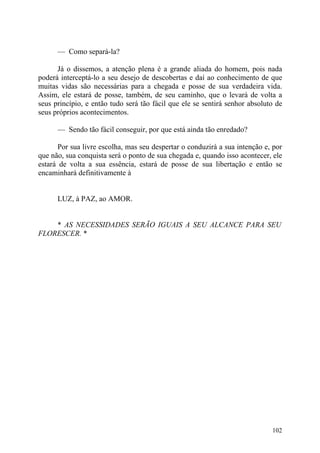 — Como separá-la?

      Já o dissemos, a atenção plena é a grande aliada do homem, pois nada
poderá interceptá-lo a seu desejo de descobertas e daí ao conhecimento de que
muitas vidas são necessárias para a chegada e posse de sua verdadeira vida.
Assim, ele estará de posse, também, de seu caminho, que o levará de volta a
seus princípio, e então tudo será tão fácil que ele se sentirá senhor absoluto de
seus próprios acontecimentos.

      — Sendo tão fácil conseguir, por que está ainda tão enredado?

       Por sua livre escolha, mas seu despertar o conduzirá a sua intenção e, por
que não, sua conquista será o ponto de sua chegada e, quando isso acontecer, ele
estará de volta a sua essência, estará de posse de sua libertação e então se
encaminhará definitivamente à


      LUZ, à PAZ, ao AMOR.


    * AS NECESSIDADES SERÃO IGUAIS A SEU ALCANCE PARA SEU
FLORESCER. *




                                                                             102
 