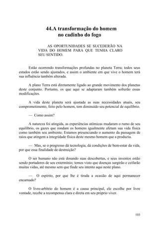 44.A transformação do homem
                      no cadinho do fogo

                 AS OPORTUNIDADES SE SUCEDERÃO NA
            VIDA DO HOMEM PARA QUE TENHA CLARO
            SEU SENTIDO.


       Estão ocorrendo transformações profundas no planeta Terra; todos seus
estados estão sendo ajustados, e assim o ambiente em que vive o homem terá
sua influência também alterada.

      A plano Terra está diretamente ligado ao grande movimento dos planetas
deste conjunto. Portanto, os que aqui se adaptaram também sofrerão essas
modificações.

     A vida deste planeta será ajustada as suas necessidades atuais, seu
comprometimento, feito pelo homem, tem diminuído seu potencial de equilíbrio.

      — Como assim?

       A natureza foi atingida, as experiências atômicas mudaram o rumo de seu
equilíbrio, os gazes que rondam os homens igualmente afetam sua vida física
como também seu ambiente. Estamos presenciando o aumento da passagem de
raios que atingem a integridade física deste mesmo homem que a produziu.

      — Mas, se o progresso dá tecnologia, dá condições de bem-estar da vida,
por que essa finalidade de destruição?

      O ser humano não está dosando suas descobertas, e seus inventos estão
sendo portadores de seu extermínio; temos visto que doenças surgirão e ceifarão
muitas vidas, até mesmo sem que finde seu intento aqui neste plano.

      — O espírito, por que lhe é tirada a ocasião de aqui permanecer
encarnado?

      O livre-arbítrio do homem é a causa principal, ele escolhe por livre
vontade, recebe a recompensa clara e direta em seu próprio viver.




                                                                           103
 