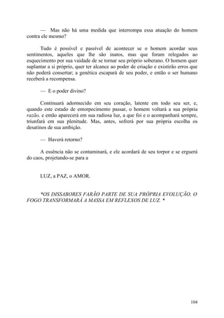 — Mas não há uma medida que interrompa essa atuação do homem
contra ele mesmo?

      Tudo é possível e passível de acontecer se o homem acordar seus
sentimentos, aqueles que lhe são inatos, mas que foram relegados ao
esquecimento por sua vaidade de se tornar seu próprio soberano. O homem quer
suplantar a si próprio, quer ter alcance ao poder de criação e existirão erros que
não poderá consertar; a genética escapará de seu poder, e então o ser humano
receberá a recompensa.

      — E o poder divino?

       Continuará adormecido em seu coração, latente em todo seu ser, e,
quando este estado de entorpecimento passar, o homem voltará a sua própria
razão, e então aparecerá em sua radiosa luz, a que foi e o acompanhará sempre,
triunfará em sua plenitude. Mas, antes, sofrerá por sua própria escolha os
desatinos de sua ambição.

      — Haverá retorno?

      A essência não se contaminará, e ele acordará de seu torpor e se erguerá
do caos, projetando-se para a


      LUZ, a PAZ, o AMOR.


    *OS DISSABORES FARÃO PARTE DE SUA PRÓPRIA EVOLUÇÃO, O
FOGO TRANSFORMARÁ A MASSA EM REFLEXOS DE LUZ. *




                                                                              104
 