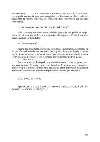 viver do homem, o de estar encarnado, é diminuta, e ele procura encurtar mais,
preocupado, como está, com suas conquistas que ficarão neste plano; tudo que
conquistar de riquezas perecerá, só levará seus dotes de coração que são seus
sentimentos.

      — Sabendo disso, por que não procura modificar-se?

      Não o atraem mormente essas atitudes, que o fariam perder o tempo,
pensa ele; há tanto que se divertir e conquistar, não importa o depois. E assim se
deixa envolver por futüidades.

      — E seu despertar?

      Ficará para mais tarde. É esse seu raciocínio, o adiamento, esquecendo-se
de que não pode retardar nosso motivo. Nada poderá ficar para depois, a menos
que repita os mesmos erros nas diversas oportunidades de encarnação, e essas
levarão séculos e séculos. E isso o homem, eterno devedor, poderia evitar.
      — Como assim?
      Encurtar o tempo. Tudo poderia ser solucionado se o homem aproveitasse
sua oportunidade de assim estar, e se imbuísse de seus deveres, procurasse
conhecer-se a si mesmo. Apenas pelas práticas do amor distribuído iria alcançar
a posição de caminhante e encontraria por certo a direção que o levará à


      LUZ, à PAZ, ao AMOR..


    "QUANDO SE QUER, É FÁCIL O APROVEITAMENTO; ESTÁ EM SEU
PODER SUA PRÓPRIA DIREÇÃO. *




                                                                              106
 