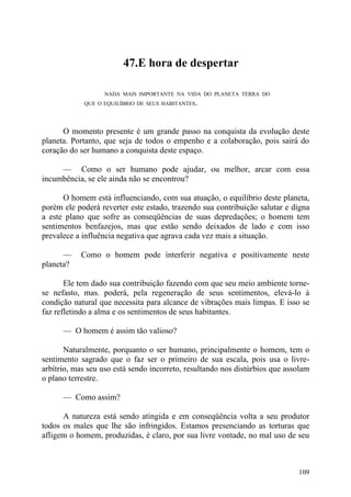 47.E hora de despertar

                  NADA MAIS IMPORTANTE NA VIDA DO PLANETA TERRA DO
            QUE O EQUILÍBRIO DE SEUS HABITANTES.




      O momento presente é um grande passo na conquista da evolução deste
planeta. Portanto, que seja de todos o empenho e a colaboração, pois sairá do
coração do ser humano a conquista deste espaço.

     — Como o ser humano pode ajudar, ou melhor, arcar com essa
incumbência, se ele ainda não se encontrou?

      O homem está influenciando, com sua atuação, o equilíbrio deste planeta,
porém ele poderá reverter este estado, trazendo sua contribuição salutar e digna
a este plano que sofre as conseqüências de suas depredações; o homem tem
sentimentos benfazejos, mas que estão sendo deixados de lado e com isso
prevalece a influência negativa que agrava cada vez mais a situação.

      —    Como o homem pode interferir negativa e positivamente neste
planeta?

       Ele tem dado sua contribuição fazendo com que seu meio ambiente torne-
se nefasto, mas. poderá, pela regeneração de seus sentimentos, elevá-lo à
condição natural que necessita para alcance de vibrações mais limpas. E isso se
faz refletindo a alma e os sentimentos de seus habitantes.

      — O homem é assim tão valioso?

       Naturalmente, porquanto o ser humano, principalmente o homem, tem o
sentimento sagrado que o faz ser o primeiro de sua escala, pois usa o livre-
arbítrio, mas seu uso está sendo incorreto, resultando nos distúrbios que assolam
o plano terrestre.

      — Como assim?

      A natureza está sendo atingida e em conseqüência volta a seu produtor
todos os males que lhe são infringidos. Estamos presenciando as torturas que
afligem o homem, produzidas, é claro, por sua livre vontade, no mal uso de seu



                                                                             109
 