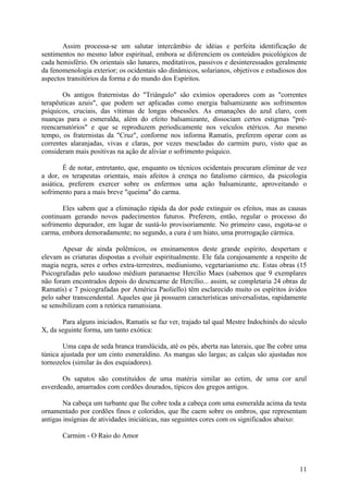 Assim processa-se um salutar intercâmbio de idéias e perfeita identificação de
sentimentos no mesmo labor espiritual, embora se diferenciem os conteúdos psicológicos de
cada hemisfério. Os orientais são lunares, meditativos, passivos e desinteressados geralmente
da fenomenologia exterior; os ocidentais são dinâmicos, solarianos, objetivos e estudiosos dos
aspectos transitórios da forma e do mundo dos Espíritos.

       Os antigos fraternistas do "Triângulo" são exímios operadores com as "correntes
terapêuticas azuis", que podem ser aplicadas como energia balsamizante aos sofrimentos
psíquicos, cruciais, das vítimas de longas obsessões. As emanações do azul claro, com
nuanças para o esmeralda, além do efeito balsamizante, dissociam certos estigmas "pré-
reencarnatórios" e que se reproduzem periodicamente nos veículos etéricos. Ao mesmo
tempo, os fraternistas da "Cruz", conforme nos informa Ramatis, preferem operar com as
correntes alaranjadas, vivas e claras, por vezes mescladas do carmim puro, visto que as
consideram mais positivas na ação de aliviar o sofrimento psíquico.

        É de notar, entretanto, que, enquanto os técnicos ocidentais procuram eliminar de vez
a dor, os terapeutas orientais, mais afeitos à crença no fatalismo cármico, da psicologia
asiática, preferem exercer sobre os enfermos uma ação balsamizante, aproveitando o
sofrimento para a mais breve "queima" do carma.

       Eles sabem que a eliminação rápida da dor pode extinguir os efeitos, mas as causas
continuam gerando novos padecimentos futuros. Preferem, então, regular o processo do
sofrimento depurador, em lugar de sustá-lo provisoriamente. No primeiro caso, esgota-se o
carma, embora demoradamente; no segundo, a cura é um hiato, uma prorrogação cármica.

        Apesar de ainda polêmicos, os ensinamentos deste grande espírito, despertam e
elevam as criaturas dispostas a evoluir espiritualmente. Ele fala corajosamente a respeito de
magia negra, seres e orbes extra-terrestres, mediunismo, vegetarianismo etc. Estas obras (15
Psicografadas pelo saudoso médium paranaense Hercílio Maes (sabemos que 9 exemplares
não foram encontrados depois do desencarne de Hercílio... assim, se completaria 24 obras de
Ramatís) e 7 psicografadas por América Paoliello) têm esclarecido muito os espíritos ávidos
pelo saber transcendental. Aqueles que já possuem características universalistas, rapidamente
se sensibilizam com a retórica ramatisiana.

       Para alguns iniciados, Ramatís se faz ver, trajado tal qual Mestre Indochinês do século
X, da seguinte forma, um tanto exótica:

        Uma capa de seda branca translúcida, até os pés, aberta nas laterais, que lhe cobre uma
túnica ajustada por um cinto esmeraldino. As mangas são largas; as calças são ajustadas nos
tornozelos (similar às dos esquiadores).

       Os sapatos são constituídos de uma matéria similar ao cetim, de uma cor azul
esverdeado, amarrados com cordões dourados, típicos dos gregos antigos.

        Na cabeça um turbante que lhe cobre toda a cabeça com uma esmeralda acima da testa
ornamentado por cordões finos e coloridos, que lhe caem sobre os ombros, que representam
antigas insígnias de atividades iniciáticas, nas seguintes cores com os significados abaixo:

       Carmim - O Raio do Amor



                                                                                            11
 