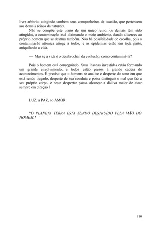 livre-arbítrio, atingindo também seus companheiros de ocasião, que pertencem
aos demais reinos da natureza.
       Não se compõe este plano de um único reino; os demais têm sido
atingidos, a contaminação está dizimando o meio ambiente, dando alicerces ao
próprio homem que se destrua também. Não há possibilidade de escolha, pois a
contaminação atômica atinge a todos, e as epidemias estão em toda parte,
aniquilando a vida.

      — Mas se a vida é o desabrochar da evolução, como contaminá-la?

       Pois o homem está conseguindo. Suas insanas investidas estão formando
um grande envolvimento, e todos estão presos à grande cadeia de
acontecimentos. É preciso que o homem se analise e desperte do sono em que
está sendo tragado, desperte de sua conduta e possa distinguir o mal que faz a
seu próprio corpo, e neste despertar possa alcançar a dádiva maior de estar
sempre em direção à


      LUZ, à PAZ, ao AMOR..


   *O PLANETA TERRA ESTA SENDO DESTRUÍDO PELA MÃO DO
HOMEM.*




                                                                          110
 