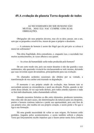49.A evolução do planeta Terra depende de todos


                AS NECESSIDADES DO SER HUMANO SÃO
            MUITAS, MAS ELE NAC CUMPRE COM SUAS
            OBRIGAÇÕES.


     Obrigações são seus próprios deveres, mas ele os deix; passar, um a um,
sem que se proponha a resolvê-los, trazen do para si próprio o desalento.

      — A estrutura do homem é assim tão frágil que ele pró prio se coloca à
mercê do sofrimento?

      Não diria fragilidade, diria comodismo, e, enquanto isso, a sociedade traz
muitos acontecimentos, às vezes alheios a seu querer.

      — As crises da humanidade serão todas produzida pelo homem?

      De um certo modo sim, pois seu maior desatino é não dar guarida a seus
sentimentos, não querendo vivenciá-los enclausurando-se nele mesmo, deixando
que suas investida sejam devastadoras, principalmente para sua evolução.

       Os chamados acidentes ocasionais são obtidos por su vontade, a
transformação de seu caráter está trazendo su degradação.

       O momento é seu próprio estado de evolução, mas homem tem se
acovardado perante as circunstâncias e perd sua direção. Porém, quando se der
conta dessa atitude, tá vez seja tarde demais, pois todos estarão expostos e nada
se fará individualmente, toda a humanidade sofrerá.

       Quando encontros fortuitos se dão entre elementos, produzem tormentas,
mas estas não são puro acaso, são determinações da natureza para seu despertar,
porém o homem continua indeciso e perde sua oportunidade, pois está fora de
seu próprio eixo, não medita em seu próprio coração, e assim perde o fio que o
liga a sua formação.

      Há uma grande necessidade de voltar as suas origens. Os homens estão
perdidos, tragados pelos acontecimentos, e assim também sofrerá o planeta
Terra que forçosamente recebe impulsos que o fazem entrar numa faixa confusa


                                                                             113
 
