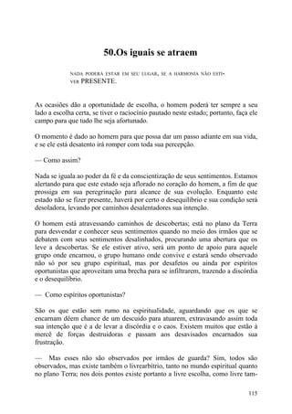 50.Os iguais se atraem

             NADA PODERÁ ESTAR EM SEU LUGAR, SE A HARMONIA NÃO ESTI-
             VER   PRESENTE.


As ocasiões dão a oportunidade de escolha, o homem poderá ter sempre a seu
lado a escolha certa, se tiver o raciocínio pautado neste estado; portanto, faça ele
campo para que tudo lhe seja afortunado.

O momento é dado ao homem para que possa dar um passo adiante em sua vida,
e se ele está desatento irá romper com toda sua percepção.

— Como assim?

Nada se iguala ao poder da fé e da conscientização de seus sentimentos. Estamos
alertando para que este estado seja aflorado no coração do homem, a fim de que
prossiga em sua peregrinação para alcance de sua evolução. Enquanto este
estado não se fizer presente, haverá por certo o desequilíbrio e sua condição será
desoladora, levando por caminhos desalentadores sua intenção.

O homem está atravessando caminhos de descobertas; está no plano da Terra
para desvendar e conhecer seus sentimentos quando no meio dos irmãos que se
debatem com seus sentimentos desalinhados, procurando uma abertura que os
leve a descobertas. Se ele estiver ativo, será um ponto de apoio para aquele
grupo onde encarnou, o grupo humano onde convive e estará sendo observado
não só por seu grupo espiritual, mas por desafetos ou ainda por espíritos
oportunistas que aproveitam uma brecha para se infiltrarem, trazendo a discórdia
e o desequilíbrio.

— Como espíritos oportunistas?

São os que estão sem rumo na espiritualidade, aguardando que os que se
encarnam dêem chance de um descuido para atuarem, extravasando assim toda
sua intenção que é a de levar a discórdia e o caos. Existem muitos que estão à
mercê de forças destruidoras e passam aos desavisados encarnados sua
frustração.

— Mas esses não são observados por irmãos de guarda? Sim, todos são
observados, mas existe também o livrearbítrio, tanto no mundo espiritual quanto
no plano Terra; nos dois pontos existe portanto a livre escolha, como livre tam-

                                                                                115
 