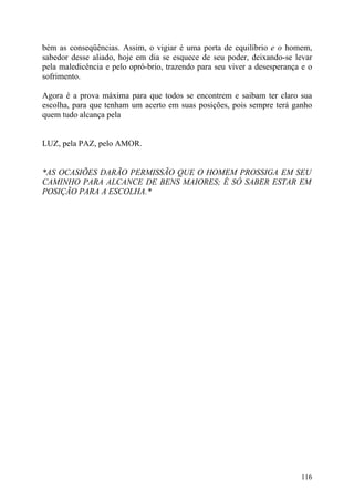 bém as conseqüências. Assim, o vigiar é uma porta de equilíbrio e o homem,
sabedor desse aliado, hoje em dia se esquece de seu poder, deixando-se levar
pela maledicência e pelo opró-brio, trazendo para seu viver a desesperança e o
sofrimento.

Agora é a prova máxima para que todos se encontrem e saibam ter claro sua
escolha, para que tenham um acerto em suas posições, pois sempre terá ganho
quem tudo alcança pela


LUZ, pela PAZ, pelo AMOR.


*AS OCASIÕES DARÃO PERMISSÃO QUE O HOMEM PROSSIGA EM SEU
CAMINHO PARA ALCANCE DE BENS MAIORES; É SÓ SABER ESTAR EM
POSIÇÃO PARA A ESCOLHA.*




                                                                          116
 