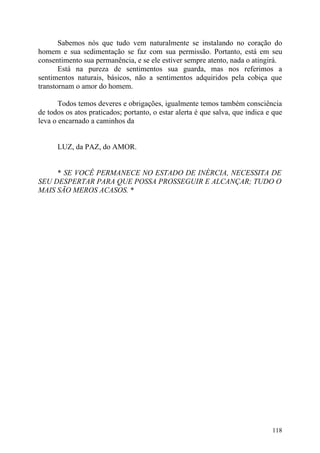 Sabemos nós que tudo vem naturalmente se instalando no coração do
homem e sua sedimentação se faz com sua permissão. Portanto, está em seu
consentimento sua permanência, e se ele estiver sempre atento, nada o atingirá.
       Está na pureza de sentimentos sua guarda, mas nos referimos a
sentimentos naturais, básicos, não a sentimentos adquiridos pela cobiça que
transtornam o amor do homem.

       Todos temos deveres e obrigações, igualmente temos também consciência
de todos os atos praticados; portanto, o estar alerta é que salva, que indica e que
leva o encarnado a caminhos da


      LUZ, da PAZ, do AMOR.


     * SE VOCÊ PERMANECE NO ESTADO DE INÉRCIA, NECESSITA DE
SEU DESPERTAR PARA QUE POSSA PROSSEGUIR E ALCANÇAR; TUDO O
MAIS SÃO MEROS ACASOS. *




                                                                               118
 