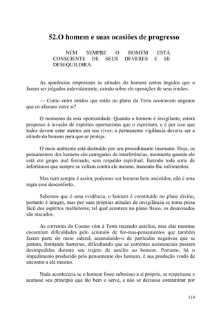 52.O homem e suas ocasiões de progresso

                 NEM    SEMPRE O                HOMEM          ESTÁ
             CONSCIENTE DE SEUS                DEVERES        E SE
             DESEQUILIBRA.


      As aparências emprestam às atitudes do homem certos ângulos que o
fazem ser julgados indevidamente, caindo sobre ele oposições de seus irmãos.

      — Como entre irmãos que estão no plano da Terra acontecem enganos
que os afastam entre si?

       O momento dá esta oportunidade. Quando o homem é invigilante, estará
propenso à invasão de espíritos oportunistas que o espreitam, e é por isso que
todos devem estar atentos em seu viver; a permanente vigilância deveria ser a
atitude do homem para que se proteja.

       O meio ambiente está destruído por seu procedimento insensato. Hoje, os
pensamentos dos homens são carregados de interferências, mormente quando ele
está em grupo mal formado, sem respaldo espiritual, fazendo toda sorte de
infortúnios que sempre se voltam contra ele mesmo, trazendo-lhe sofrimentos.

       Mas nem sempre é assim, podemos ver homens bem assistidos; não é uma
regra esse desconforto.

       Sabemos que é uma evidência, o homem é constituído no plano divino,
portanto é íntegro, mas por suas próprias atitudes de invigilância se torna presa
fácil dos espíritos malfeitores; tal qual acontece no plano físico, os desavisados
são atacados.

      As correntes do Cosmo vêm à Terra trazendo auxílios, mas elas mesmas
encontram dificuldades pelo acúmulo de for-mas-pensamentos que também
fazem parte do meio sideral, acumulando-o de partículas negativas que se
juntam, formando barreiras, dificultando que as correntes assistenciais passem
desimpedidas durante seu trajeto de auxílio ao homem. Portanto, há o
impedimento produzido pelo pensamento dos homens, é sua produção vindo de
encontro a ele mesmo.

      Nada aconteceria se o homem fosse submisso a si próprio, se respeitasse e
acatasse seu princípio que tão bem o serve, e não se deixasse contaminar por


                                                                              119
 