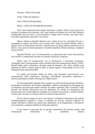 Amarelo - O Raio da Vontade

       Verde - O Raio da Sabedoria

       Azul - O Raio da Religiosidade

       Branco - O Raio da Liberdade Reencarnatória

       Esta é uma característica dos antigos lemurianos e atlantes. Sobre o peito, porta uma
corrente de pequenos elos dourados, sob o qual, pende um triângulo de suave lilás luminoso
emoldurando uma cruz lirial. A sua fisionomia é sempre terna e austera, com traços finos,
com olhos ligeiramente repuxados e tês morena.

        Muitos videntes confundem Ramatís com a figura de seu tio e discípulo fiel que o
acompanha no espaço; Fuh Planu, este se mostra com o dorso nu, singelo turbante, calças e
sapatos como os anteriormente descritos. Espírito jovem na figura humana reencarnou-se no
Brasil e viveu perto do litoral paranaense. Excelente repentista, filósofo sertanejo, verdadeiro
homem de bem.

        Segundo Ramatís, seus 18 remanescentes, se caracterizam por serem universalistas,
anti-sectários e simpatizantes de todas as correntes filosóficas e religiosas.

        Dentre estes 18 remanescentes, um já desencarnou e reencarnou novamente:
Atanagildo; outro, já desencarnado, muito contribuiu para obra ramatiziana no Brasil - O Prof.
Hercílio Maes, outro é Demétrius, discípulo antigo de Ramatís e Dr. Atmos, (Hindu, guia
espiritual de APSA e diretor geral de todos os grupos ligados à Fraternidade da Cruz e do
Triângulo) chefe espiritual da SER.

       No templo que Ramatis fundou na Índia, estes discípulos desenvolveram seus
conhecimentos sobre magnetismo, astrologia, clarividência, psicometria, radiestesia e
assuntos quirológicos aliados à fisiologia do "duplo-etérico".

        Os mais capacitados lograram êxito e poderes na esfera da fenomenologia mediúnica,
dominando os fenômenos de levitação, ubiqüidade, vidência e psicografia de mensagens que
os instrutores enviavam para aquele cenáculo de estudos espirituais. Mas o principal "toque
pessoal" que Ramatis desenvolveu em seus discípulos, em virtude de compromisso que
assumira para com a fraternidade do Triângulo, foi o pendor universalista, a vocação fraterna,
crística, para com todos os esforços alheios na esfera do espiritualismo.

       Ele nos adverte sempre de que os seus íntimos e verdadeiros admiradores são também
incondicionalmente simpáticos a todos os trabalhos das diversas correntes religiosas do
mundo. Revelam-se libertos do exclusivismo doutrinário ou de dogmatismos e devotam-se
com entusiasmo a qualquer trabalho de unificação espiritual.

      O que menos os preocupa são as questões doutrinárias dos homens, porque estão
imensamente         interessados        nos            postulados          crísticos.




                                                                                             12
 