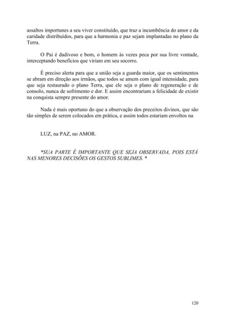 assaltos importunes a seu viver constituído, que traz a incumbência do amor e da
caridade distribuídos, para que a harmonia e paz sejam implantadas no plano da
Terra.

       O Pai é dadivoso e bom, o homem às vezes peca por sua livre vontade,
interceptando benefícios que viriam em seu socorro.

      É preciso alerta para que a união seja a guarda maior, que os sentimentos
se abram em direção aos irmãos, que todos se amem com igual intensidade, para
que seja restaurado o plano Terra, que ele seja o plano de regeneração e de
consolo, nunca de sofrimento e dor. E assim encontrariam a felicidade de existir
na conquista sempre presente do amor.

       Nada é mais oportuno do que a observação dos preceitos divinos, que são
tão simples de serem colocados em prática, e assim todos estariam envoltos na


      LUZ, na PAZ, no AMOR.


     *SUA PARTE É IMPORTANTE QUE SEJA OBSERVADA, POIS ESTÁ
NAS MENORES DECISÕES OS GESTOS SUBLIMES. *




                                                                            120
 