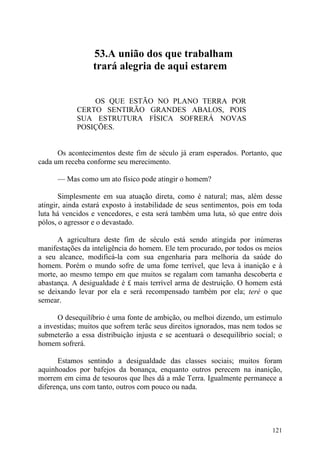 53.A união dos que trabalham
                 trará alegria de aqui estarem


                OS QUE ESTÃO NO PLANO TERRA POR
            CERTO SENTIRÃO GRANDES ABALOS, POIS
            SUA ESTRUTURA FÍSICA SOFRERÁ NOVAS
            POSIÇÕES.


      Os acontecimentos deste fim de século já eram esperados. Portanto, que
cada um receba conforme seu merecimento.

      — Mas como um ato físico pode atingir o homem?

       Simplesmente em sua atuação direta, como é natural; mas, além desse
atingir, ainda estará exposto à instabilidade de seus sentimentos, pois em toda
luta há vencidos e vencedores, e esta será também uma luta, só que entre dois
pólos, o agressor e o devastado.

      A agricultura deste fim de século está sendo atingida por inúmeras
manifestações da inteligência do homem. Ele tem procurado, por todos os meios
a seu alcance, modificá-la com sua engenharia para melhoria da saúde do
homem. Porém o mundo sofre de uma fome terrível, que leva à inanição e à
morte, ao mesmo tempo em que muitos se regalam com tamanha descoberta e
abastança. A desigualdade é £ mais terrível arma de destruição. O homem está
se deixando levar por ela e será recompensado também por ela; teré o que
semear.

      O desequilíbrio é uma fonte de ambição, ou melhoi dizendo, um estímulo
a investidas; muitos que sofrem terãc seus direitos ignorados, mas nem todos se
submeterão a essa distribuição injusta e se acentuará o desequilíbrio social; o
homem sofrerá.

      Estamos sentindo a desigualdade das classes sociais; muitos foram
aquinhoados por bafejos da bonança, enquanto outros perecem na inanição,
morrem em cima de tesouros que lhes dá a mãe Terra. Igualmente permanece a
diferença, uns com tanto, outros com pouco ou nada.




                                                                           121
 