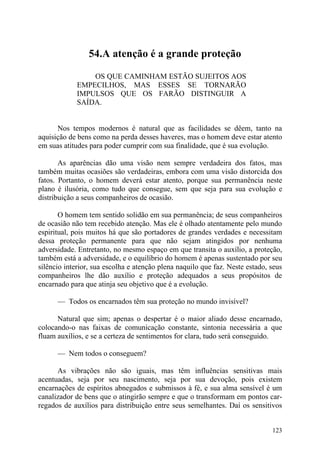 54.A atenção é a grande proteção

                 OS QUE CAMINHAM ESTÃO SUJEITOS AOS
             EMPECILHOS, MAS ESSES SE TORNARÃO
             IMPULSOS QUE OS FARÃO DISTINGUIR A
             SAÍDA.


      Nos tempos modernos é natural que as facilidades se dêem, tanto na
aquisição de bens como na perda desses haveres, mas o homem deve estar atento
em suas atitudes para poder cumprir com sua finalidade, que é sua evolução.

       As aparências dão uma visão nem sempre verdadeira dos fatos, mas
também muitas ocasiões são verdadeiras, embora com uma visão distorcida dos
fatos. Portanto, o homem deverá estar atento, porque sua permanência neste
plano é ilusória, como tudo que consegue, sem que seja para sua evolução e
distribuição a seus companheiros de ocasião.

       O homem tem sentido solidão em sua permanência; de seus companheiros
de ocasião não tem recebido atenção. Mas ele é olhado atentamente pelo mundo
espiritual, pois muitos há que são portadores de grandes verdades e necessitam
dessa proteção permanente para que não sejam atingidos por nenhuma
adversidade. Entretanto, no mesmo espaço em que transita o auxílio, a proteção,
também está a adversidade, e o equilíbrio do homem é apenas sustentado por seu
silêncio interior, sua escolha e atenção plena naquilo que faz. Neste estado, seus
companheiros lhe dão auxílio e proteção adequados a seus propósitos de
encarnado para que atinja seu objetivo que é a evolução.

      — Todos os encarnados têm sua proteção no mundo invisível?

      Natural que sim; apenas o despertar é o maior aliado desse encarnado,
colocando-o nas faixas de comunicação constante, sintonia necessária a que
fluam auxílios, e se a certeza de sentimentos for clara, tudo será conseguido.

      — Nem todos o conseguem?

      As vibrações não são iguais, mas têm influências sensitivas mais
acentuadas, seja por seu nascimento, seja por sua devoção, pois existem
encarnações de espíritos abnegados e submissos à fé, e sua alma sensível é um
canalizador de bens que o atingirão sempre e que o transformam em pontos car-
regados de auxílios para distribuição entre seus semelhantes. Daí os sensitivos


                                                                              123
 