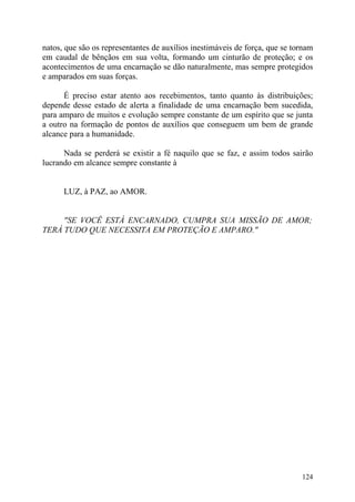 natos, que são os representantes de auxílios inestimáveis de força, que se tornam
em caudal de bênçãos em sua volta, formando um cinturão de proteção; e os
acontecimentos de uma encarnação se dão naturalmente, mas sempre protegidos
e amparados em suas forças.

      É preciso estar atento aos recebimentos, tanto quanto às distribuições;
depende desse estado de alerta a finalidade de uma encarnação bem sucedida,
para amparo de muitos e evolução sempre constante de um espírito que se junta
a outro na formação de pontos de auxílios que conseguem um bem de grande
alcance para a humanidade.

      Nada se perderá se existir a fé naquilo que se faz, e assim todos sairão
lucrando em alcance sempre constante à


      LUZ, à PAZ, ao AMOR.


     "SE VOCÊ ESTÁ ENCARNADO, CUMPRA SUA MISSÃO DE AMOR;
TERÁ TUDO QUE NECESSITA EM PROTEÇÃO E AMPARO."




                                                                             124
 