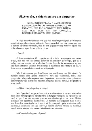 55.Atenção, a vida é sempre um despertar!

                 NADA INTERCEPTARÁ O AMOR QUANDO
            SAI DO CORAÇÃO DO HOMEM. É PRECISO, NO
            ENTANTO, QUE ELE APROVEITE ESTE POTEN-
            CIAL QUE TRAZ EM SEU CORAÇÃO,
            DISTRIBUINDO-O COM SEUS IRMÃOS.


      A força do sentimento faz com que esse poder faça milagres, e o homem é
uma fonte que alimenta seu ambiente. Deus, nosso Pai, deu esse poder para que
o homem se tornasse humano, mas ele tem esquecido esse ponto de apoio e se
colocado como algoz de seu próprio corpo.

      - Como?

       O homem não tem tido respeito por si próprio; seu corpo é seu maior
aliado, mas não tem sido olhado como tal, ao contrário, esse corpo, que faz o
milagre do nascimento, está sendo alvo de total depredação, assim como age em
seu meio ambiente. Estamos presenciando o extermínio desse templo de luz. O
homem tem se portado inconveniente a si próprio.

       Não é só a guerra que destrói essa paz manifestada nos dias atuais. Os
homens fazem uma guerra implacável para seu extermínio, lento, mas
progressivo, chegando ao ponto mais importante, seus sentimentos, pois nesse
campo tem havido as maiores batalhas, atingindo as duas partes, a ele próprio e
a seu irmão.

      — Não é possível que isto aconteça!

      Mas é possível, porque o homem tem se afastado de si mesmo, não existe
mais amor por si próprio c nem respeito às funções biológicas áe reprodução da
espécie, que é um ato sagrado, porta de entrada do espírito na carne. Muitos
atentados têm acontecido neste ponto. Os homens não respeitam mais o sexo,
têm feito dele uma função de prazer e até de extermínio, pois as atitudes estão
inversas, o sofrimento tem sido terrível, o homem se avilta perante ele mesmo, a
moral tem se tornado rara na convivência entre os humanos.

      — Como tudo chegou a tal ponto?




                                                                            125
 