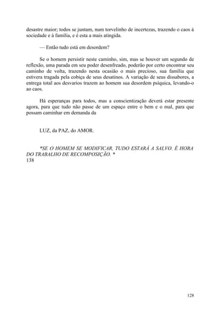 desastre maior; todos se juntam, num torvelinho de incertezas, trazendo o caos à
sociedade e à família, e é esta a mais atingida.

      — Então tudo está em desordem?

       Se o homem persistir neste caminho, sim, mas se houver um segundo de
reflexão, uma parada em seu poder desenfreado, poderão por certo encontrar seu
caminho de volta, trazendo nesta ocasião o mais precioso, sua família que
estivera tragada pela cobiça de seus desatinos. A variação de seus dissabores, a
entrega total aos desvarios trazem ao homem sua desordem psíquica, levando-o
ao caos.

      Há esperanças para todos, mas a conscientização deverá estar presente
agora, para que tudo não passe de um espaço entre o bem e o mal, para que
possam caminhar em demanda da


      LUZ, da PAZ, do AMOR.


     *SE O HOMEM SE MODIFICAR, TUDO ESTARÁ A SALVO. É HORA
DO TRABALHO DE RECOMPOSIÇÃO. *
138




                                                                            128
 