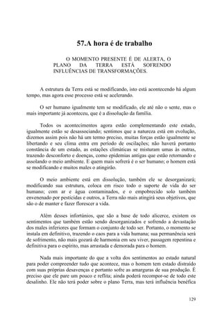 57.A hora é de trabalho

                O MOMENTO PRESENTE É DE ALERTA, O
            PLANO   DA    TERRA   ESTÁ  SOFRENDO
            INFLUÊNCIAS DE TRANSFORMAÇÕES.


     A estrutura da Terra está se modificando, isto está acontecendo há algum
tempo, mas agora esse processo está se acelerando.

      O ser humano igualmente tem se modificado, ele até não o sente, mas o
mais importante já aconteceu, que é a dissolução da família.

       Todos os acontecimentos agora estão complementando este estado,
igualmente estão se desassociando; sentimos que a natureza está em evolução,
dizemos assim pois não há um termo preciso, muitas forças estão igualmente se
libertando e seu clima entra em período de oscilações; não haverá portanto
constância de um estado, as estações climáticas se misturam umas às outras,
trazendo desconforto e doenças, como epidemias antigas que estão retornando e
assolando o meio ambiente. E quem mais sofrerá é o ser humano; o homem está
se modificando e muitos males o atingirão.

      O meio ambiente está em dissolução, também ele se desorganizará;
modificando sua estrutura, coloca em risco todo o suporte de vida do ser
humano; com ar e água contaminados, e o empobrecido solo também
envenenado por pesticidas e outros, a Terra não mais atingirá seus objetivos, que
são o de manter e fazer florescer a vida.

       Além desses infortúnios, que são a base de todo alicerce, existem os
sentimentos que também estão sendo desorganizados e sofrendo a devastação
dos males inferiores que formam o conjunto de todo ser. Portanto, o momento se
instala em definitivo, trazendo o caos para a vida humana; sua permanência será
de sofrimento, não mais gozará de harmonia em seu viver, passagem repentina e
definitiva para o espírito, mas arrastada e demorada para o homem.

      Nada mais importante do que a volta dos sentimentos ao estado natural
para poder compreender tudo que acontece, mas o homem tem estado distraído
com suas próprias desavenças e portanto sofre as amarguras de sua produção. É
preciso que ele pare um pouco e reflita; ainda poderá recompor-se de todo este
desalinho. Ele não terá poder sobre o plano Terra, mas terá influência benéfica


                                                                             129
 