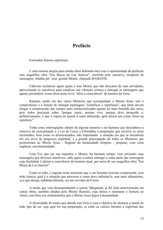 Prefácio

       Estimados leitores espirituais:


      E uma imensa alegria para minha alma defrontar-me) com a oportunidade de prefaciar
esta magnífica obra "Em Busca da Luz Interior", recebida pela sensitiva, receptora de
mensagens ditadas por esse grande Mestre chamado RAMATIS.

       Cabe-me esclarecer agora quem é este Mestre que não descansa de suas atividades,
aproveitando os sensitivos para canalizar sua vibração crística e entregar as mensagens que
apenas pretendem, como disse neste livro, "abrir a consciência" do homem da Terra.

        Ramatis, sendo um dos vários Mentores que acompanham o Mestre Jesus, tem o
compromisso e a função de entregar mensagens "científicas e espirituais", que tanto devem
chegar à compreensão das mentes mais intelectualizadas quanto ao mais humilde dos seres,
pois todos precisam saber "porque nasce, porque vive, porque deve progredir e,
definitivamente, o que o espera ao passar à outra dimensão, após deixar seu corpo físico na
sepultura."

       Todas estas interrogações afetam de alguma maneira o ser humano que desconhece a
temática da reencarnação e a Lei de Causa e Efeitojbda a preparação que envolve os seres
encarnados, bem como os desencarnados, não importando a situação em que se encontrem
em seu nível de progresso espiritual, é a grande preocupação de todos os Mentores que
prometeram ao Mestre Jesus - Regente da humanidade terrpstre - preparar, com certa
urgência, esta humanidade.

        Uma Vez que em sua trajetória o Mestre, há bastante tempo, vem enviando suas
mensagens por diversos sensitivos, cabe agora à autora entregar a outra parte das mensagens
cuja finalidade é alertar a consciência do homem atual, por meio de sua magnífica obra "Em
Busca da Luz Interior".

        Como se sabe, é urgente neste momento que o ser humano terrestre compreenda, com
toda clareza, qual é a situação que atravessa e como deve enfrentá-la, sem mais adiamentos,
se é que deseja, indubitavelmente, ser um servidor de Cristo.

       A tarefa que vem desempenhando a autora, Margarida, já foi feita anteriormente em
outras obras, também ditadas pelo Mestre Ramatis, cuja tônica é estruturar o homem no
Amor, com base nos ensinamentos que o Mestre Jesus legou à humanidade.

        A diversidade de temas que aborda este livro é com o objetivo de alcançar a mente de
todo tipo de ser, seja qual for sua preparação; aí estão os valores literário e espiritual das


                                                                                           13
 