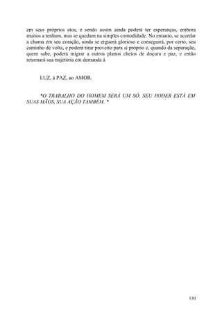 em seus próprios atos, e sendo assim ainda poderá ter esperanças, embora
muitos a tenham, mas se quedam na simples comodidade. No entanto, se acordar
a chama em seu coração, ainda se erguerá glorioso e conseguirá, por certo, seu
caminho de volta, e poderá tirar proveito para si próprio e, quando da separação,
quem sabe, poderá migrar a outros planos cheios de doçura e paz, e então
retornará sua trajetória em demanda à


      LUZ, à PAZ, ao AMOR.


     *O TRABALHO DO HOMEM SERÁ UM SÓ, SEU PODER ESTÁ EM
SUAS MÃOS, SUA AÇÃO TAMBÉM. *




                                                                             130
 